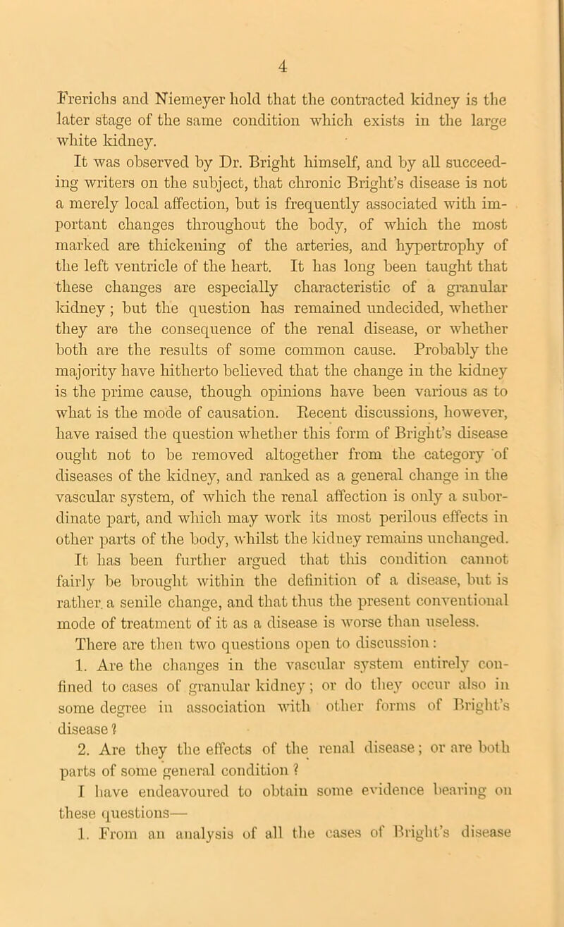 Frerichs and Niemeyer hold that the contracted kidney is the later stage of the same condition which exists in the large white kidney. It was observed by Dr. Bright himself, and by all succeed- ing writers on the subject, that chronic Bright’s disease is not a merely local affection, but is frequently associated with im- portant changes throughout the body, of which the most marked are thickening of the arteries, and hypertrophy of the left ventricle of the heart. It has long been taught that these changes are especially characteristic of a granular kidney; but the question has remained undecided, whether they are the consequence of the renal disease, or whether both are the results of some common cause. Probably the majority have hitherto believed that the change in the kidney is the prime cause, though opinions have been various as to what is the mode of causation. Recent discussions, however, have raised the question whether this form of Bright’s disease ought not to be removed altogether from the category 'of diseases of the kidney, and ranked as a general change in the vascular system, of which the renal affection is only a subor- dinate part, and which may work its most perilous effects in other parts of the body, whilst the kidney remains unchanged. It has been further argued that this condition cannot fairly be brought within the definition of a disease, but is rather a senile change, and that thus the present conventional mode of treatment of it as a disease is worse than useless. There are then two questions open to discussion: 1. Are the changes in the vascular system entirely con- fined to cases of granular kidney; or do they occur also in some degree in association with other forms of Bright’s disease 1 2. Are they the effects of the renal disease; or are both parts of some general condition ? I have endeavoured to obtain some evidence bearing on these questions— 1. From an analysis of all the cases of Bright’s disease