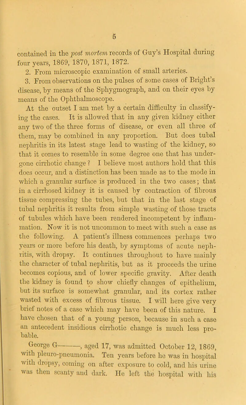 contained in the post mortem records of Guy’s Hospital during four years, 1869, 1870, 1871, 1872. 2. From microscopic examination of small arteries. 3. From observations on the pulses of some cases of Bright’s disease, by means of the Sphygmograph, and on their eyes by means of the Ophthalmoscope. At the outset I am met by a certain difficulty in classify- ing the cases. It is allowed that in any given kidney either any two of the three forms of disease, or even all three of them, may be combined in any proportion. But does tubal nephritis in its latest stage lead to wasting of the lddney, so that it comes to resemble in some degree one that has under- gone cirrhotic change ? I believe most authors hold that this does occur, and a distinction has been made as to the mode in which a granular surface is produced in the two cases; that in a cirrhosed kidney it is caused by contraction of fibrous tissue compressing the tubes, but that in the last stage of tubal nephritis it results from simple wasting of those tracts of tubules which have been rendered incompetent by inflam- mation. Now it is not uncommon to meet with such a case as the following. A patient’s illness commences perhaps two years or more before his death, by symptoms of acute neph- ritis, with dropsy. It continues throughout to have mainly the character of tubal nephritis, but as it proceeds the urine becomes copious, and of lower specific gravity. After death the kidney is found to show chiefly changes of epithelium, but its surface is somewhat granular, and its cortex rather wasted with excess of fibrous tissue. I will here give very brief notes of a case which may have been of this nature. I have chosen that of a young person, because in such a case an antecedent insidious cirrhotic change is much less pro- bable. George G , aged 17, was admitted October 12, 1869, with pleuro-pneumonia. Ten years before he was in hospital with dropsy, coming on after exposure to cold, and his urine was then scanty and dark. He left the hospital with his