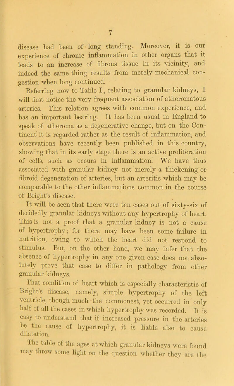 disease had been of long standing. Moreover, it is our experience of chronic inflammation in other organs that it leads to an increase of fibrous tissue in its vicinity, and indeed the same thing results from merely mechanical con- gestion when long continued. Referring now to Table I., relating to granular kidneys, I will first notice the very frequent association of atheromatous arteries. This relation agrees with common experience, and has an important hearing. It has been usual in England to speak of atheroma as a degenerative change, hut on the Con- tinent it is regarded rather as the result of inflammation, and observations have recently been published in this country, showing that in its early stage there is an active proliferation of cells, such as occurs in inflammation. We have thus associated with granular kidney not merely a thickening or fibroid degeneration of arteries, hut an arteritis which may he comparable to the other inflammations common in the course of Bright’s disease. It will be seen that there were ten cases out of sixty-six of decidedly granular kidneys without any hypertrophy of heart. This is not a proof that a granular kidney is not a cause of hypertrophy; for there may have been some failure in nutrition, owing to which the heart did not respond to stimulus. But, on the other hand, we may infer that the absence of hypertrophy in any one given case does not abso- lutely prove that case to differ in pathology from other granular kidneys. That condition of heart which is especially characteristic of Bright’s disease, namely, simple hypertrophy of the left ventricle, though much the commonest, yet occurred in only half of all the cases in which hypertrophy was recorded. It is easy to understand that if increased pressure in the arteries be the cause of hypertrophy, it is liable also to cause dilatation. The table of the ages at which granular kidneys were found may throw some light on the question whether they are the