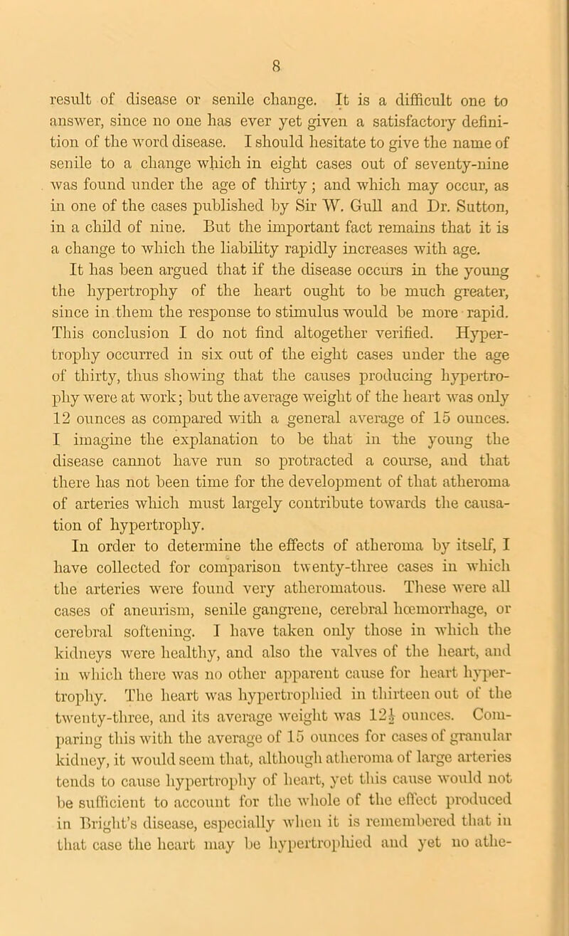 result of disease or senile change. It is a difficult one to answer, since no one has ever yet given a satisfactory defini- tion of the word disease. I should hesitate to give the name of senile to a change which in eight cases out of seventy-nine was found under the age of thirty ; and which may occur, as in one of the cases published by Sir W. Gull and Dr. Sutton, in a child of nine. But the important fact remains that it is a change to which the liability rapidly increases with age. It has been argued that if the disease occurs in the young the hypertrophy of the heart ought to be much greater, since in them the response to stimulus would be more rapid. This conclusion I do not find altogether verified. Hyper- trophy occurred in six out of the eight cases under the age of thirty, thus showing that the causes producing hypertro- phy were at work; but the average weight of the heart was only 12 ounces as compared with a general average of 15 ounces. I imagine the explanation to be that in the young the disease cannot have run so protracted a course, and that there has not been time for the development of that atheroma of arteries which must largely contribute towards the causa- tion of hypertrophy. In order to determine the effects of atheroma by itself, I have collected for comparison twenty-three cases in which the arteries were found very atheromatous. These were all cases of aneurism, senile gangrene, cerebral hcemorrhage, or cerebral softening. I have taken only those in which the kidneys were healthy, and also the valves of the heart, and in which there was no other apparent cause for heart hyper- trophy. The heart was hypertrophied in thirteen out of the twenty-three, and its average weight was 121 ounces. Com- paring this with the average of 15 ounces for cases of granular kidney, it would seem that, although atheroma of large arteries tends to cause hypertrophy of heart, yet this cause would not be sufficient to account for the whole of the efiect produced in Bright’s disease, especially when it is remembered that in that case the heart may be hypertrophied and yet no athe-