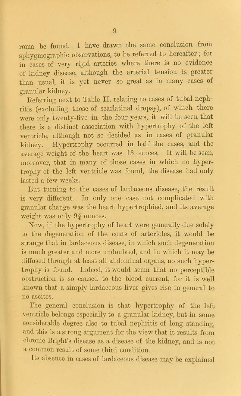 roma be found. I have drawn the same conclusion from sphygmograpliic observations, to be referred to hereafter; foi in cases of very rigid arteries where there is no evidence of kidney disease, although the arterial tension is greater than usual, it is yet never so great as in many cases of granular kidney. Referring next to Table II. relating to cases of tubal neph- ritis (excluding those of scarlatinal dropsy), of which there were only twenty-five in the four years, it will be seen that there is a distinct association with hypertrophy of the left ventricle, although not so decided as in cases of granular kidney. Hypertrophy occurred in half the cases, and the average weight of the heart was 13 ounces. It will be seen, moreover, that in many of those cases in which no hyper- trophy of the left ventricle was found, the disease had only lasted a few weeks. But turning to the cases of lardaceous disease, the result is very different. In only one case not complicated with granular change was the heart hypertrophied, and its average weight was only 9f ounces. Now, if the hypertrophy of heart were generally due solely to the degeneration of the coats of arterioles, it would be strange that in lardaceous disease, in which such degeneration is much greater and more undoubted, and in which it may be diffused through at least all abdominal organs, no such hyper- trophy is found. Indeed, it would seem that no perceptible obstruction is so caused to the blood current, for it is well known that a simply lardaceous liver gives rise in general to no ascites. The general conclusion is that hypertrophy of the left ventricle belongs especially to a granular kidney, but in some considerable degree also to tubal nephritis of long standing, and this is a strong argument for the view that it results from chronic Bright’s disease as a disease of the kidney, and is not a common result of some third condition. Its absence in cases of lardaceous disease may be explained