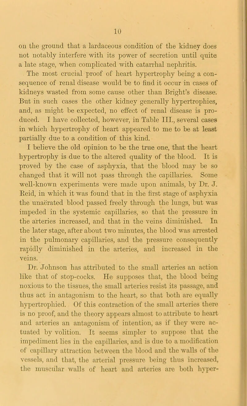 on the ground that a lardaceous condition of the kidney does not notably interfere with its power of secretion until quite a late stage, when complicated with catarrhal nephritis. The most crucial proof of heart hypertrophy being a con- sequence of renal disease would be to find it occur in cases of kidneys wasted from some cause other than Bright’s disease. But in such cases the other kidney generally hypertrophies, and, as might be expected, no effect of renal disease is pro- duced. I have collected, however, in Table III., several cases in which hypertrophy of heart appeared to me to be at least partially due to a condition of this kind. I believe the old opinion to be the true one, that the heart hypertrophy is due to the altered quality of the blood. It is proved by the case of asphyxia, that the blood may be so changed that it will not pass through the capillaries. Some well-known experiments were made upon animals, by Dr. J. Reid, in which it was found that in the first stage of asphyxia the unaerated blood passed freely through the lungs, but was impeded in the systemic capillaries, so that the pressure in the arteries increased, and that in the veins diminished. In the later stage, after about two minutes, the blood was arrested in the pulmonary capillaries, and the pressure consequently rapidly diminished in the arteries, and increased in the veins. Dr. Johnson has attributed to the small arteries an action like that of stop-cocks. He supposes that, the blood being noxious to the tissues, the small arteries resist its passage, and thus act in antagonism to the heart, so that both are equally hypertrophied. Of this contraction of the small arteries there is no proof, and the theory appears almost to attribute to heart and arteries an antagonism of intention, as if they were ac- tuated by volition. It seems simpler to suppose that the impediment lies in the capillaries, and is due to a modification of capillary attraction between the blood and the walls of the vessels, and that, the arterial pressure being thus increased, the muscular walls of heart and arteries are both hyper-