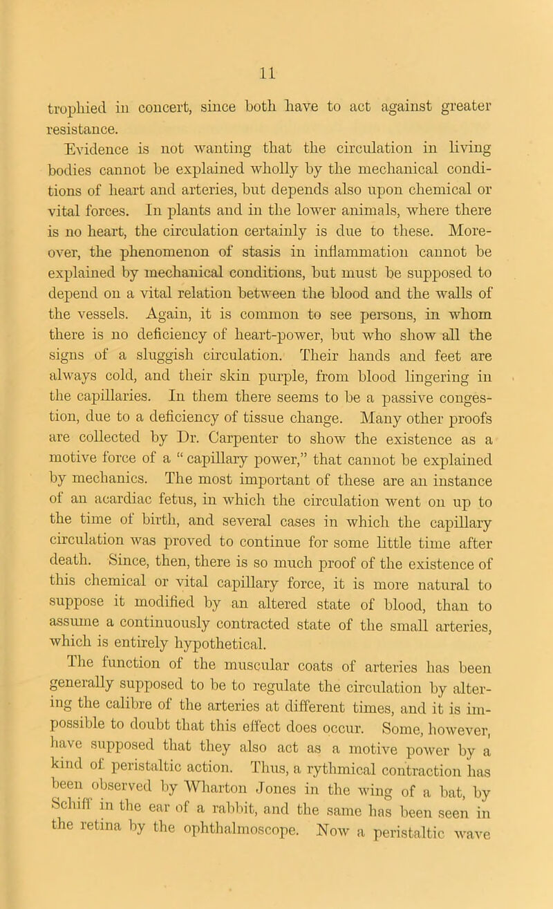 trophied in concert, since both have to act against greater resistance. Evidence is not wanting that the circulation in living bodies cannot be explained wholly by the mechanical condi- tions of heart and arteries, but depends also upon chemical or vital forces. In plants and in the lower animals, where there is no heart, the circulation certainly is due to these. More- over, the phenomenon of stasis in inflammation cannot be explained by mechanical conditions, but must be supposed to depend on a vital relation between the blood and the walls of the vessels. Again, it is common to see persons, in whom there is no deficiency of heart-power, but who show all the signs of a sluggish circulation. Their hands and feet are always cold, and their skin purple, from blood lingering in the capillaries. In them there seems to be a passive conges- tion, due to a deficiency of tissue change. Many other proofs are collected by Dr. Carpenter to show the existence as a motive force of a “ capillary power,” that cannot be explained by mechanics. The most important of these are an instance of an acardiac fetus, in which the circulation went on up to the time of birth, and several cases in which the capillary circulation was proved to continue for some little time after death. Since, then, there is so much proof of the existence of this chemical or vital capillary force, it is more natural to suppose it modified by an altered state of blood, than to assume a continuously contracted state of the small arteries, which is entirely hypothetical. Ihe function of the muscular coats of arteries has been generally supposed to be to regulate the circulation by alter- ing the calibre of the arteries at different times, and it is im- possible to doubt that this effect does occur. Some, however, have supposed that they also act as a motive power by a kind of peristaltic action. Thus, a rythmical contraction has been observed by Wharton Jones in the wing of a bat, by Schiff in the eai of a rabbit, and the same has been seen in the retina by the ophthalmoscope. Now a peristaltic wave
