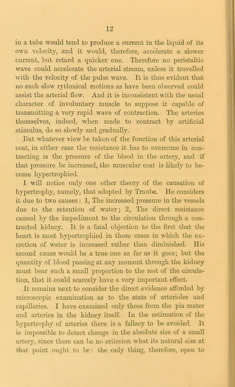 in a tube would tend to produce a current in the liquid of its own velocity, and it would, therefore, accelerate a slower current, hut retard a quicker one. Therefore no peristaltic wave could accelerate the arterial stream, unless it travelled with the velocity of the pulse wave. It is thus evident that no such slow rythmical motions as have been observed could assist the arterial flow. And it is inconsistent with the usual character of involuntary muscle to suppose it capable of transmitting a very rapid wave of contraction. The arteries themselves, indeed, when made to contract by artificial stimulus, do so slowly and gradually. But whatever view be taken of the function of tins arterial coat, in either case the resistance it has to overcome in con- tracting is the pressure of the blood in the artery, and if that pressure be increased, the muscular coat is likely to be- come hypertrophied. I will notice only one other theory of the causation of hypertrophy, namely, that adopted by Traube. He considers it due to two causes : 1, The increased pressure in the vessels due to the retention of water; 2, The direct resistance caused by the impediment to the circulation through a con- tracted kidney. It is a fatal objection to the first that the heart is most hypertrophied in those cases in which the ex- cretion of water is increased rather than diminished. His second cause would be a true one as far as it goes; but the quantity of blood passing at any moment through the kidney must bear such a small proportion to the rest of the circula- tion, that it could scarcely have a very important effect. It remains next to consider the direct evidence afforded by microscopic examination as to the state of arterioles and capillaries. I have examined only those from the pia mater and arteries in the kidney itself. In the estimation of the hypertrophy of arteries there is a fallacy to be avoided. It is impossible to detect change in the absolute size of a small artery, since there can be no criterion what its natural size at that point ought to be: the only thing, therefore, open to
