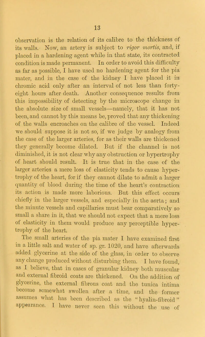 observation is the relation of its calibre to the thickness of its walls. Now, an artery is subject to rigor mortis, and, if placed in a hardening agent while in that state, its contracted condition is made permanent. In order to avoid this difficulty as far as possible, I have used no hardening agent for the pia mater, and in the case of the kidney I have placed it in chromic acid only after an interval of not less than forty- eight hours after death. Another consequence results from this impossibility of detecting by the microscope change in the absolute size of small vessels—namely, that it has not been, and cannot by this means be, proved that any thickening of the walls encroaches on the calibre of the vessel. Indeed we should suppose it is not so, if we judge by analogy from the case of the larger arteries, for as their walls are thickened they generally become dilated. But if the channel is not diminished, it is not clear why any obstruction or hypertrophy of heart should result. It is true that in the case of the larger arteries a mere loss of elasticity tends to cause hyper- trophy of the heart, for if they cannot dilate to admit a larger quantity of blood during the time of the heart’s contraction its action is made more laborious. But this effect occurs chiefly in the larger vessels, and especially in the aorta; and the minute vessels and capillaries must bear comparatively so small a share in it, that we should not expect that a mere loss of elasticity in them would produce any perceptible hyper- trophy of the heart. The small arteries of the pia mater I have examined first in a little salt and water of sp. gr. 1020, and have afterwards added glycerine at the side of the glass, in order to observe any change produced without disturbing them. I have found, as I believe, that in cases of granular kidney both muscular and external fibroid coats are thickened. On the addition of glycerine, the external fibrous coat and the tunica intima become somewhat swollen after a time, and the former assumes what has been described as the “hyalin-fibroid” appearance. I have never seen this without the use of