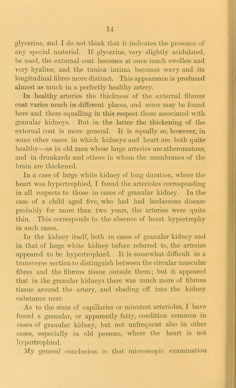 glycerine, ancl 1 do not think that it indicates the presence of any special material. If glycerine, very slightly acidulated, he used, the external coat becomes at once much swollen and very hyaline, and the tunica intima becomes wavy and its longitudinal fibres more distinct. This appearance is produced almost as much in a perfectly healthy artery. In healthy arteries the thickness of the external fibrous coat varies much in different places, and some may be found here and there equalling in this respect those associated with granular kidneys. But in the latter the thickening of the external coat is more general. It is equally so, however, in some other cases in which kidneys and heart are both quite healthy—as in old men whose large arteries are atheromatous, and in drunkards and others in whom the membranes of the brain are thickened. In a case of large white kidney of long duration, where the heart was hypertrophied, I found the arterioles corresponding in all respects to those in cases of granular kidney. In the case of a child aged five, who had had lardaceous disease probably for more than two years, the arteries were quite thin. This corresponds to the absence of heart hypertrophy in such cases. In the kidney itself, both in cases of granular kidney and in that of large white kidney before referred to, the arteries appeared to be hypertrophied. It is somewhat difficult in a transverse section to distinguish between the circular muscular fibres and the fibrous tissue outside them; but it appeared that in the granular kidneys there was much more of fibrous tissue around the artery, and shading off into the kidney substance near. As to the state of capillaries or minutest arterioles, I have found a granular, or apparently fatty, condition common in cases of granular kidney, but not unfrequent also in other cases, especially in old persons, where the heart is not hypertrophied. My general conclusion is that microscopic examination