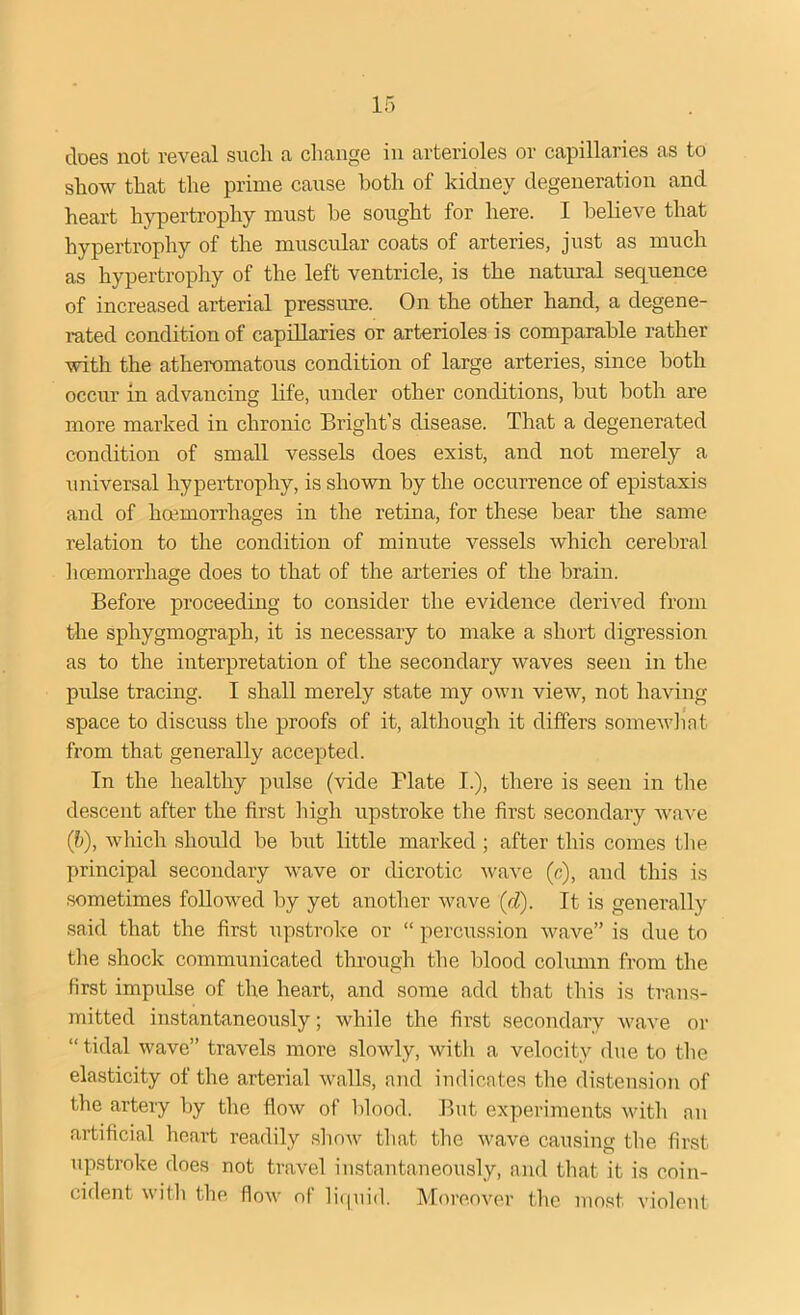 does not reveal such a change in arterioles or capillaries as to show that the prime cause both of kidney degeneration and heart hypertrophy must be sought for here. I believe that hypertrophy of the muscular coats of arteries, just as much as hypertrophy of the left ventricle, is the natural sequence of increased arterial pressure. On the other hand, a degene- rated condition of capillaries or arterioles is comparable rather with the atheromatous condition of large arteries, since both occur in advancing life, under other conditions, but both are more marked in chronic Bright's disease. That a degenerated condition of small vessels does exist, and not merely a universal hypertrophy, is shown by the occurrence of epistaxis and of hoemorrhages in the retina, for these bear the same relation to the condition of minute vessels which cerebral hoemorrhage does to that of the arteries of the brain. Before proceeding to consider the evidence derived from the sphygmograph, it is necessary to make a short digression as to the interpretation of the secondary waves seen in the pulse tracing. I shall merely state my own view, not having space to discuss the proofs of it, although it differs somewhat from that generally accepted. In the healthy pulse (vide Plate I.), there is seen in the descent after the first high upstroke the first secondary wave (b), which should be but little marked; after this comes the principal secondary wave or dicrotic wave (c), and this is sometimes followed by yet another wave (d). It is generally said that the first upstroke or “ percussion wave” is due to the shock communicated through the blood column from the first impulse of the heart, and some add that this is trans- mitted instantaneously; while the first secondary wave or “tidal wave” travels more slowly, with a velocity due to the elasticity of the arterial walls, and indicates the distension of the arteiy by the flow of blood. But experiments with an artificial heart readily show that the wave causing the first upstroke does not travel instantaneously, and that it is coin- cident with the flow of liquid. Moreover the most violent