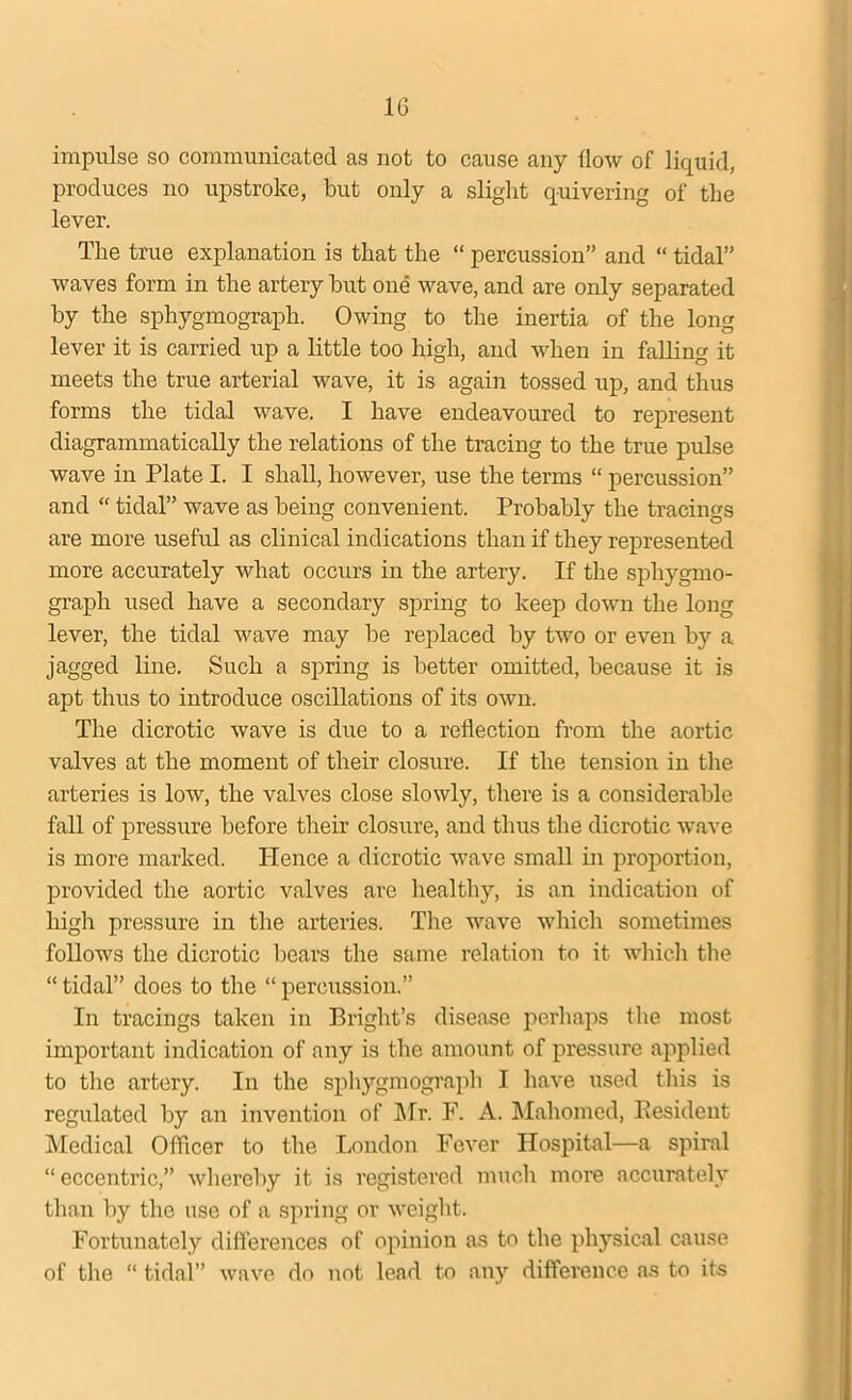 1G impulse so communicated as not to cause any How of liquid, produces no upstroke, but only a slight quivering of the lever. The true explanation is that the “ percussion” and “ tidal” waves form in the artery hut one wave, and are only separated hy the sphygmograph. Owing to the inertia of the long lever it is carried up a little too high, and when in falling it meets the true arterial wave, it is again tossed up, and thus forms the tidal wave. I have endeavoured to represent diagrammatically the relations of the tracing to the true pulse wave in Plate I. I shall, however, use the terms “ percussion” and “ tidal” wave as being convenient. Probably the tracings are more useful as clinical indications than if they represented more accurately what occurs in the artery. If the sphygmo- graph used have a secondary spring to keep down the long lever, the tidal wave may be replaced by two or even by a jagged line. Such a spring is better omitted, because it is apt thus to introduce oscillations of its own. The dicrotic wave is due to a reflection from the aortic valves at the moment of their closure. If the tension in the arteries is low, the valves close slowly, there is a considerable fall of pressure before their closure, and thus the dicrotic wave is more marked. TIence a dicrotic wave small in proportion, provided the aortic valves are healthy, is an indication of high pressure in the arteries. The wave which sometimes follows the dicrotic bears the same relation to it which the “ tidal” does to the “ percussion.” In tracings taken in Bright’s disease perhaps the most important indication of any is the amount of pressure applied to the artery. In the sphygmograph I have used this is regulated by an invention of Mr. F. A. Mahomed, Resident Medical Officer to the London Fever Hospital—a spiral “ eccentric,” whereby it is registered much more accurately than by the use of a spring or weight. Fortunately differences of opinion as to the physical cause of the “ tidal” wave do not lead to any difference as to its