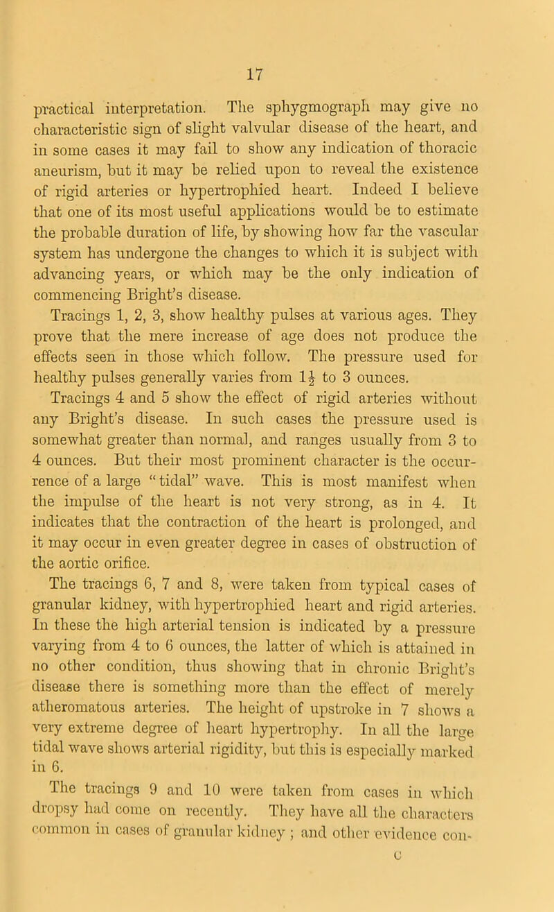 practical interpretation. The sphygmograph may give no characteristic sign of slight valvular disease of the heart, and in some cases it may fail to show any indication of thoracic aneurism, hut it may he relied upon to reveal the existence of rigid arteries or hypertrophied heart. Indeed I believe that one of its most useful applications would he to estimate the prohahle duration of life, hy showing how far the vascular system has undergone the changes to which it is subject with advancing years, or which may he the only indication of commencing Bright’s disease. Tracings 1, 2, 3, show healthy pulses at various ages. They prove that the mere increase of age does not produce the effects seen in those which follow. The pressure used for healthy pulses generally varies from 1^ to 3 ounces. Tracings 4 and 5 show the effect of rigid arteries without any Bright’s disease. In such cases the pressure used is somewhat greater than normal, and ranges usually from 3 to 4 ounces. But their most prominent character is the occur- rence of a large “ tidal” wave. This is most manifest when the impulse of the heart is not very strong, as in 4. It indicates that the contraction of the heart is prolonged, and it may occur in even greater degree in cases of obstruction of the aortic orifice. The tracings 6, 7 and 8, were taken from typical cases of granular kidney, with hypertrophied heart and rigid arteries. In these the high arterial tension is indicated hy a pressure varying from 4 to 6 ounces, the latter of which is attained in no other condition, thus showing that in chronic Bright’s disease there is something more than the effect of merely atheromatous arteries. The height of upstroke in 7 shows a very extreme degree of heart hypertrophy. In all the large tidal wave shows arterial rigidity, hut this is especially marked in 6. The tracings 9 and 10 were taken from cases in which dropsy had come on recently. They have all the characters common in cases of granular kidney ; and other evidence con- c