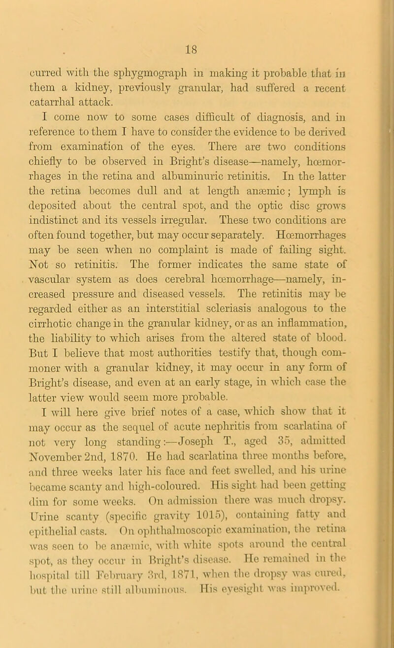 currecl with the sphygmograph in making it probable that in them a kidney, previously granular, had suffered a recent catarrhal attack. I come now to some cases difficult of diagnosis, and in reference to them I have to consider the evidence to be derived from examination of the eyes. There are two conditions chiefly to be observed in Bright’s disease—namely, hcemor- rhages in the retina and albuminuric retinitis. In the latter the retina becomes dull and at length anaemic; lymph is deposited about the central spot, and the optic disc grows indistinct and its vessels irregular. These two conditions are often found together, but may occur separately. Hoemorrhages may be seen when no complaint is made of failing sight. Not so retinitis. The former indicates the same state of vascular system as does cerebral hoemorrhage—namely, in- creased pressure and diseased vessels. The retinitis may be regarded either as an interstitial scleriasis analogous to the cirrhotic change in the granular kidney, or as an inflammation, the liability to which arises from the altered state of blood. But I believe that most authorities testify that, though com- moner with a granular kidney, it may occur in any form of Bright’s disease, and even at an early stage, in which case the latter view would seem more probable. I will here give brief notes of a case, which show that it may occur as the sequel of acute nephritis from scarlatina of not very long standing:—Joseph T., aged 35, admitted November 2nd, 1870. He had scarlatina three months before, and three weeks later his face and feet swelled, and his urine became scanty and high-coloured. His sight had been getting dim for some weeks. On admission there was much dropsy. Urine scanty (specific gravity 1015), containing fatty and epithelial casts. On ophthalmoscopic examination, the retina was seen to be. anaunic, with white spots around the central spot, as they occur in Bright’s disease. He remained in the hospital till February 3rd, 1871, when the dropsy was cured, but the urine still albuminous. His eyesight was improved.