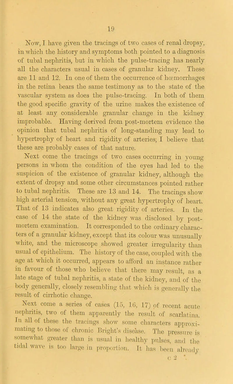 Now, I have given the tracings of two cases of renal dropsy, in which the history and symptoms both pointed to a diagnosis of tubal nephritis, but in which the pulse-tracing has nearly all the characters usual in cases of granular kidney. These are 11 and 12. In one of them the occurrence of hemorrhages in the retina bears the same testimony as to the state of the vascular system as does the pulse-tracing. In both of them the good specific gravity of the urine makes the existence of at least any considerable granular change in the kidney improbable. Having derived from post-mortem evidence the opinion that tubal nephritis of long-standing may lead to hypertrophy of heart and rigidity of arteries; I believe that these are probably cases of that nature. Next come the tracings of two cases occurring in young persons in whom the condition of the eyes had led to the suspicion of the existence of granular kidney, although the extent of dropsy and some other circumstances pointed rather to tubal nephritis. These are 13 and 14. The tracings show high arterial tension, without any great hypertrophy of heart. That of 13 indicates also great rigidity of arteries. In the ease of 14 the state of the kidney was disclosed by post- mortem examination. It corresponded to the ordinary charac- ters of a granular kidney, except that its colour was unusually white, and the microscope showed greater irregularity than usual of epithelium. The history of the case, coupled with the age at which it occurred, appears to afford an instance rather in favour of those who believe that there may result, as a late stage of tubal nephritis, a state of the kidney, and of the body generally, closely resembling that which is generally the result of cirrhotic change. Next come a series of cases (15, 16, 17) of recent acute nephritis, two of them apparently the result of scarlatina. In all of these the tracings show some characters approxi- mating to those of chronic Bright’s disease. The pressure is somewhat greater than is usual in healthy pulses, and the tidal wave is too large in proportion. Tt lias been already c 2 *.