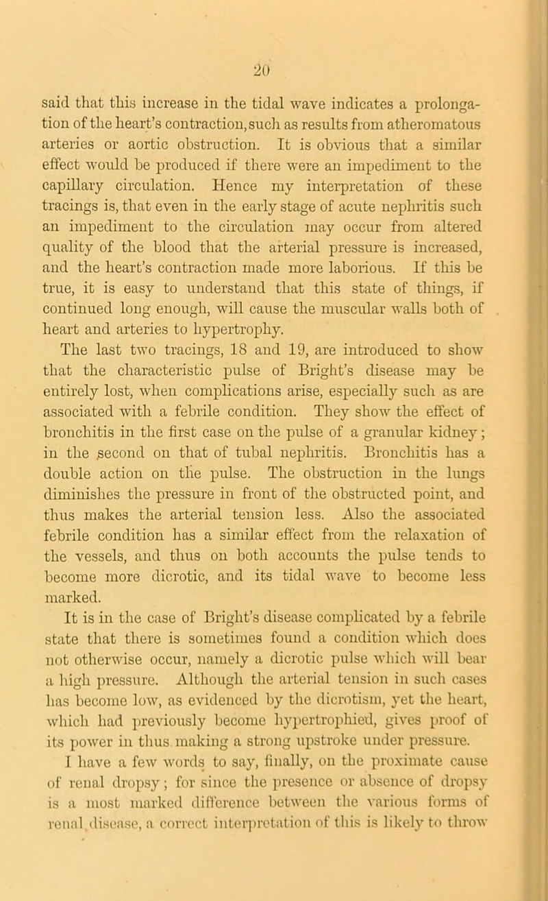 said that this increase in the tidal wave indicates a prolonga- tion of the heart’s contraction, such as results from atheromatous arteries or aortic obstruction. It is obvious that a similar effect would he produced if there were an impediment to the capillary circulation. Hence my interpretation of these tracings is, that even in the early stage of acute nephritis such an impediment to the circulation may occur from altered quality of the blood that the arterial pressure is increased, and the heart’s contraction made more laborious. If this be true, it is easy to understand that this state of things, if continued long enough, will cause the muscvdar walls both of heart and arteries to hypertrophy. The last two tracings, 18 and 19, are introduced to show that the characteristic pulse of Bright’s disease may be entirely lost, when complications arise, especially such as are associated with a febrile condition. They show the effect of bronchitis in the first case on the pulse of a granular kidney; in the second on that of tubal nephritis. Bronchitis has a double action on the pulse. The obstruction in the lungs diminishes the pressure in front of the obstructed point, and thus makes the arterial tension less. Also the associated febrile condition has a similar effect from the relaxation of the vessels, and thus on both accounts the pulse tends to become more dicrotic, and its tidal wave to become less marked. It is in the case of Bright’s disease complicated by a febrile state that there is sometimes found a condition which does not otherwise occur, namely a dicrotic pulse which will bear a High pressure. Although the arterial tension in such cases lias become low, as evidenced by the dicrotism, yet the heart, which had previously become hypertrophied, gives proof of its power in thus making a strong upstroke under pressure. I have a few words to say, finally, on the proximate cause of renal dropsy; for since the presence or absence of dropsy is a most marked difference between the various forms of renal,disease, a correct interpretation of this is likely to throw