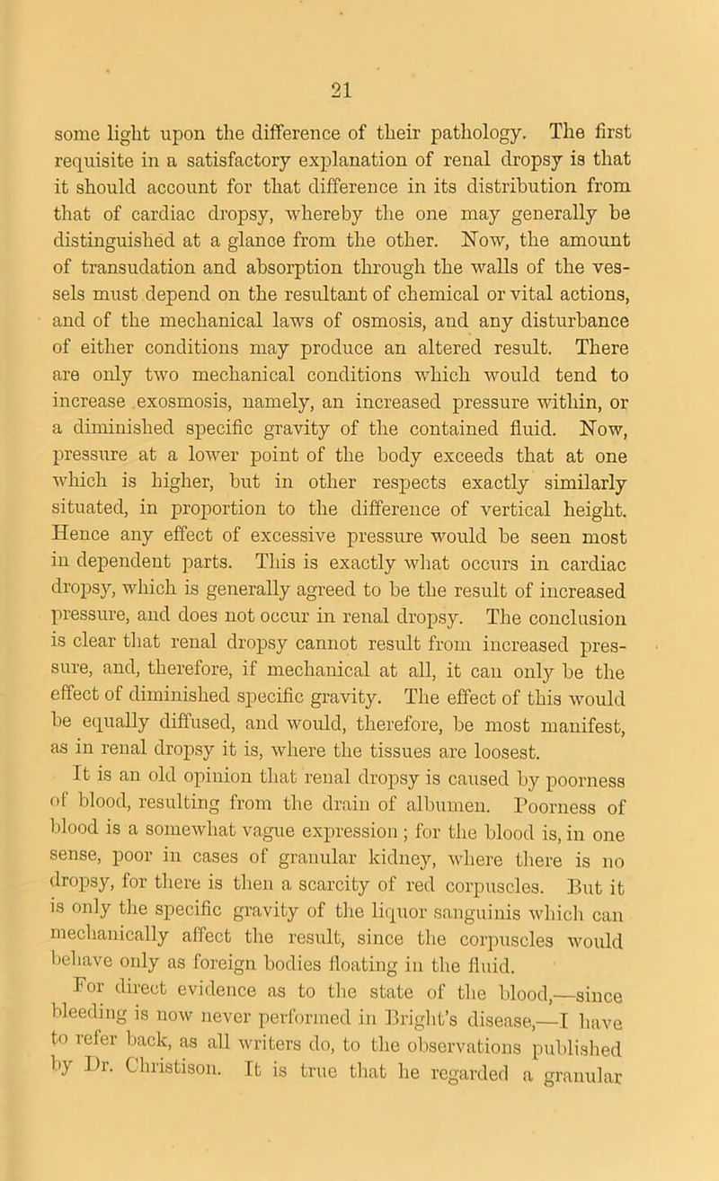 some light upon the difference of their pathology. The first requisite in a satisfactory explanation of renal dropsy is that it should account for that difference in its distribution from that of cardiac dropsy, whereby the one may generally be distinguished at a glance from the other. Now, the amount of transudation and absorption through the walls of the ves- sels must depend on the resultant of chemical or vital actions, and of the mechanical laws of osmosis, and any disturbance of either conditions may produce an altered result. There are only two mechanical conditions which would tend to increase exosmosis, namely, an increased pressure within, or a diminished specific gravity of the contained fluid. Now, pressure at a lower point of the body exceeds that at one which is higher, but in other respects exactly similarly situated, in proportion to the difference of vertical height. Hence any effect of excessive pressure would be seen most in dependent parts. This is exactly what occurs in cardiac dropsy, which is generally agreed to be the result of increased pressure, and does not occur in renal dropsy. The conclusion is clear that renal dropsy cannot result from increased pres- sure, and, therefore, if mechanical at all, it can only be the effect of diminished specific gravity. The effect of this would be equally diffused, and would, therefore, be most manifest, as in renal dropsy it is, where the tissues are loosest. It is an old opinion that renal dropsy is caused by poorness of blood, resulting from the drain of albumen. Poorness of blood is a somewhat vague expression ; for the blood is, in one sense, poor in cases of granular kidney, where there is no dropsy, for there is then a scarcity of red corpuscles. But it is only the specific gravity of the liquor sanguinis which can mechanically affect the result, since the corpuscles would behave only as foreign bodies floating in the fluid. For direct evidence as to the state of the blood,—since bleeding is now never performed in Bright’s disease,—I have to refer back, as all writers do, to the observations published by Dr. Christisom It is true that he regarded a granular