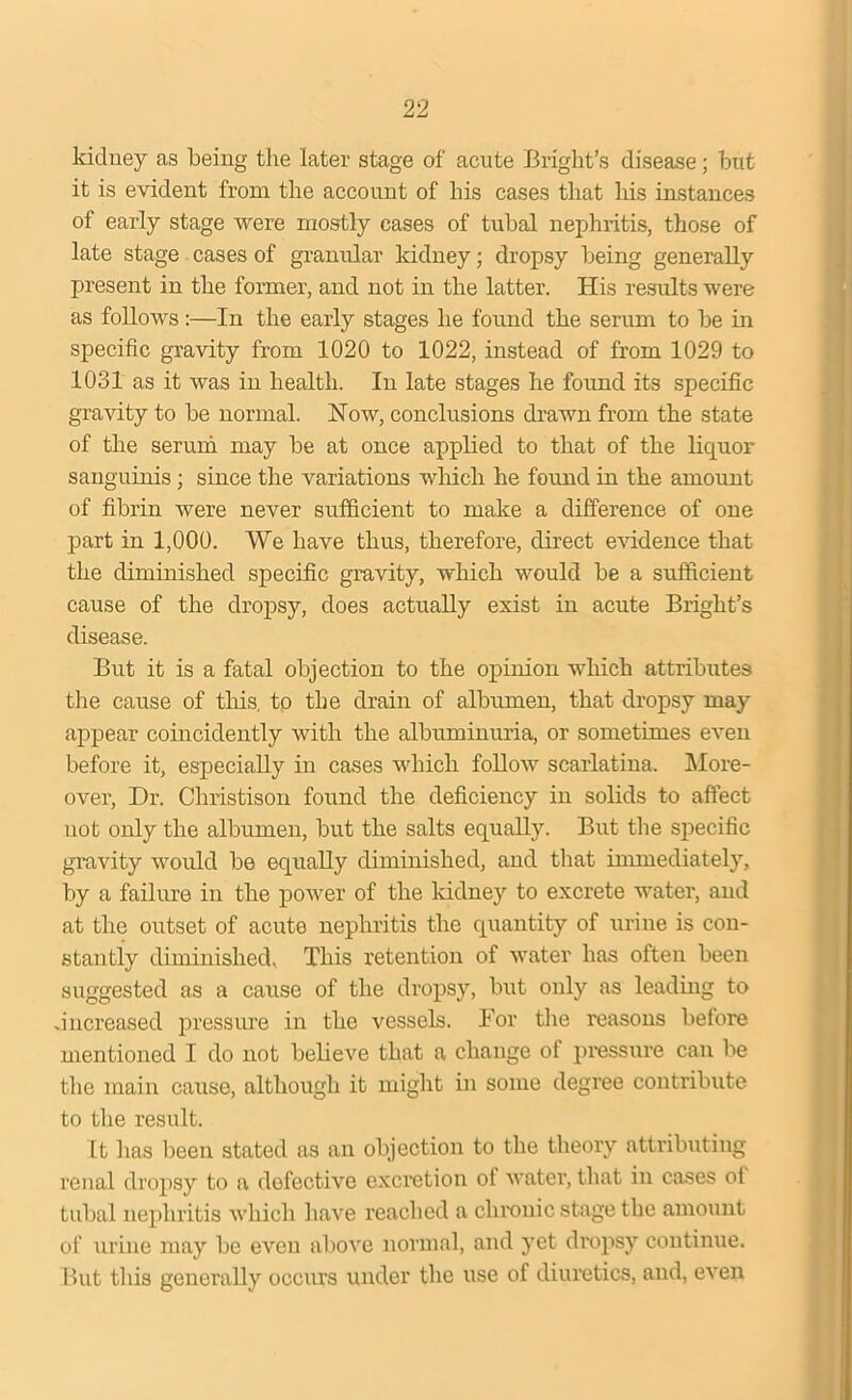 kidney as being the later stage of acute Bright’s disease; but it is evident from the account of his cases that liis instances of early stage were mostly cases of tubal nephritis, those of late stage cases of granular kidney; dropsy being generally present in the former, and not in the latter. His results were as follows :—In the early stages he found the serum to be in specific gravity from 1020 to 1022, instead of from 1029 to 1031 as it was in health. In late stages he found its specific gravity to be normal. Now, conclusions drawn from the state of the serum may be at once applied to that of the liquor sanguinis; since the variations which he found in the amount of fibrin were never sufficient to make a difference of one part in 1,000. We have thus, therefore, direct evidence that the diminished specific gravity, which would be a sufficient cause of the dropsy, does actually exist in acute Bright’s disease. But it is a fatal objection to the opinion which attributes the cause of this, tp the drain of albumen, that dropsy may appear coincidently with the albuminuria, or sometimes even before it, especially in cases which follow scarlatina. More- over, Dr. Christison found the deficiency in solids to affect not only the albumen, but the salts equally. But the specific gravity would be equally diminished, and that immediately, by a failure in the power of the kidney to excrete water, and at the outset of acute nephritis the quantity of urine is con- stantly diminished. This retention of water has often been suggested as a cause of the dropsy, but only as leading to .increased pressure in the vessels. For tire reasons before mentioned I do not believe that a change of pressure can be the main cause, although it might in some degree contribute to the result. It has been stated as an objection to the theory attributing renal dropsy to a defective excretion of water, that in cases of tubal nephritis which have reached a chronic stage the amount of urine may be even above normal, and yet dropsy continue. But this generally occurs under the use of diuretics, and, even