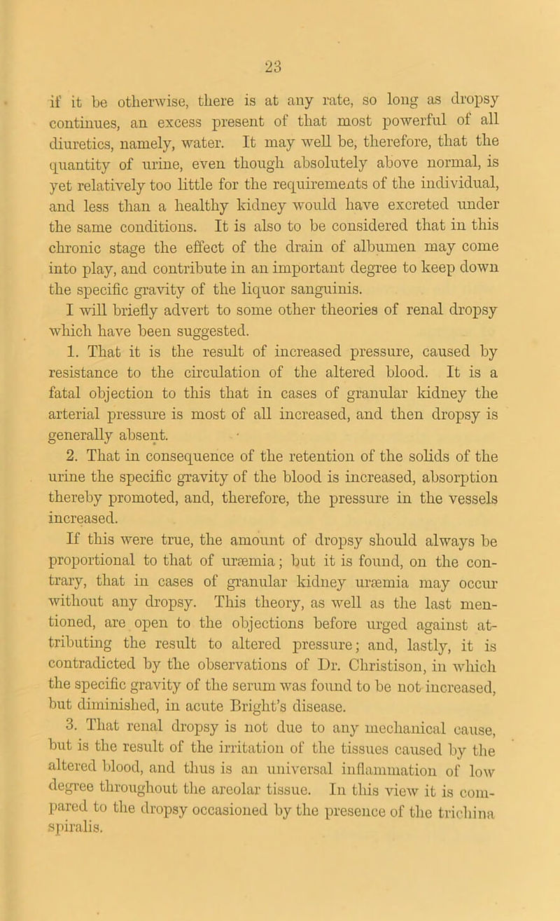 if it be otherwise, there is at any rate, so long as dropsy continues, an excess present of that most powerful of all diuretics, namely, water. It may well be, therefore, that the quantity of urine, even though absolutely above normal, is yet relatively too little for the requirements of the individual, and less than a healthy kidney would have excreted under the same conditions. It is also to be considered that in this chronic stage the effect of the drain of albumen may come into play, and contribute in an important degree to keep down the specific gravity of the liquor sanguinis. I will briefly advert to some other theories of renal dropsy which have been suggested. 1. That it is the result of increased pressure, caused by resistance to the circidation of the altered blood. It is a fatal objection to this that in cases of granular lddney the arterial pressure is most of all increased, and then dropsy is generally absent. 2. That in consequence of the retention of the solids of the urine the specific gravity of the blood is increased, absorption thereby promoted, and, therefore, the pressure in the vessels increased. If this were true, the amount of dropsy should always be proportional to that of uraunia; but it is found, on the con- trary, that in cases of granular kidney uraemia may occur without any dropsy. This theory, as well as the last men- tioned, are open to the objections before urged against at- tributing the result to altered pressure; and, lastly, it is contradicted by the observations of Dr. Christison, in which the specific gravity of the serum was found to be not increased, but diminished, in acute Bright’s disease. 3. That renal dropsy is not due to any mechanical cause, but is the result of the irritation of the tissues caused by the altered blood, and thus is an universal inflammation of low degree throughout the areolar tissue. In this view it is com- pared to the dropsy occasioned by the presence of the trichina spiralis.