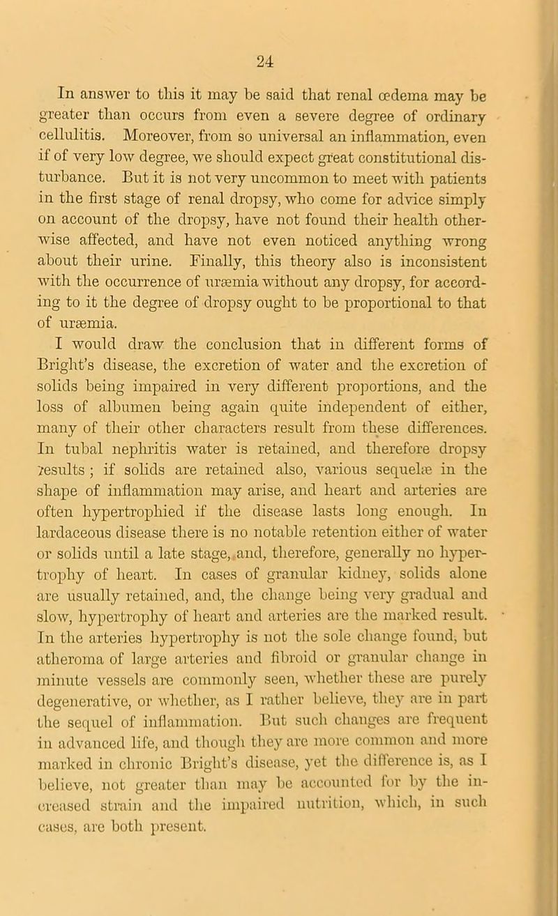 In answer to this it may be said that renal oedema may be greater than occurs from even a severe degree of ordinary cellulitis. Moreover, from so universal an inflammation, even if of very low degree, we should expect great constitutional dis- turbance. But it is not very uncommon to meet with patients in the first stage of renal dropsy, who come for advice simply on account of the dropsy, have not found their health other- wise affected, and have not even noticed anything wrong about their urine. Finally, this theory also is inconsistent with the occurrence of uraemia without any dropsy, for accord- ing to it the degree of dropsy ought to be proportional to that of uraemia. I would draw the conclusion that in different forms of Bright’s disease, the excretion of water and the excretion of solids being impaired in very different proportions, and the loss of albumen being again quite independent of either, many of their other characters result from these differences. In tubal nephritis water is retained, and therefore dropsy yesults ; if solids are retained also, various sequehe in the shape of inflammation may arise, and heart and arteries are often hypertrophied if the disease lasts long enough. In lardaceous disease there is no notable retention either of water or solids until a late stage,.and, therefore, generally no hyper- trophy of heart. In cases of granular kidney, solids alone are usually retained, and, the change being very gradual and slow, hypertrophy of heart and arteries are the marked result. In the arteries hypertrophy is not the sole change found, but atheroma of large arteries and fibroid or granular change in minute vessels am commonly seen, whether these are purely degenerative, or whether, as I rather believe, they are in part the sequel of inflammation. But such changes are frequent in advanced life, and though they are more common and more marked in chronic Bright’s disease, yet the difference is, as I believe, not greater than may be accounted for by the in- creased strain and the impaired nutrition, which, in such cases, are both present.
