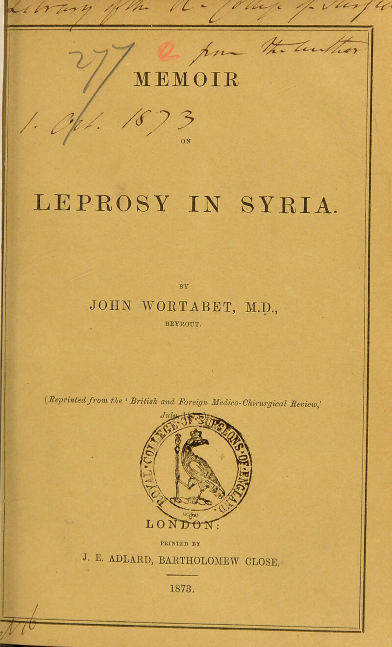 xK^/ Z''} z/ /'/Z / L / /■' Z Is A— MEMOIR Ztr-zi^~s / M/ /f? 3 ON LEPROSY IN SYRIA. BY JOHN WORTABET, M.D., BETEOTJT. {Reprinted f rom the ‘ British and Foreign Medico-Chiriirgical Review,’ Jul-u PRINTED BY J. E. ADLARD, BARTHOLOMEW CLOSE. 1873.