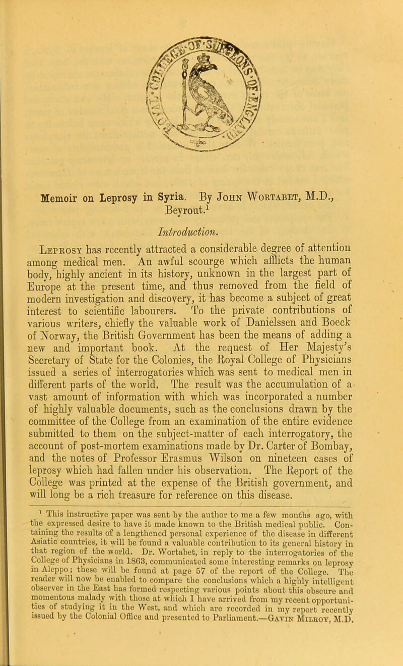 Memoir on Leprosy in Syria. By John Wortabet, M.D., Bey rout.1 Introduction. Leprosy has recently attracted a considerable degree of attention among medical men. An awful scourge which afflicts the human body, highly ancient in its history, unknown in the largest part of Europe at the present time, and thus removed from the field of modern investigation and discovery, it has become a subject of great interest to scientific labourers. To the private contributions of various writers, chiefly the valuable work of Danielssen and Boeck of Norway, the British Government has been the means of adding a new and important book. At the request of Her Majesty’s Secretary of State for the Colonies, the Royal College of Physicians issued a series of interrogatories which was sent to medical men in different parts of the world. The result was the accumulation of a vast amount of information with which was incorporated a number of highly valuable documents, such as the conclusions drawn by the committee of the College from an examination of the entire evidence submitted to them on the subject-matter of each interrogatory, the account of post-mortem examinations made by Dr. Carter of Bombay, and the notes of Professor Erasmus Wilson on nineteen cases of leprosy which had fallen under his observation. The Report of the College was printed at the expense of the British government, and will long be a rich treasure for reference on this disease. 1 This instructive paper was sent by the author to me a few months ago, with the expressed desire to have it made known to the British medical public. Con- taining the results of a lengthened personal experience of the disease in different Asiatic countries, it will be found a valuable contribution to its general history in that region of the world. Dr. Wortabet, in reply to the interrogatories of the College of Physicians in 1863, communicated some interesting remarks on leprosy in Aleppo; these will be found at page 57 of the report of the College. The reader will now be enabled to compare the conclusions which a highly intelligent observer in the East has formed respecting various points about this obscure and momentous malady with those at which I have arrived from my recent opportuni- ties of studying it in the West, and which are recorded in my report recently issued by the Colonial Office and presented to Parliament.—Gavin Miluoy, M.D. L