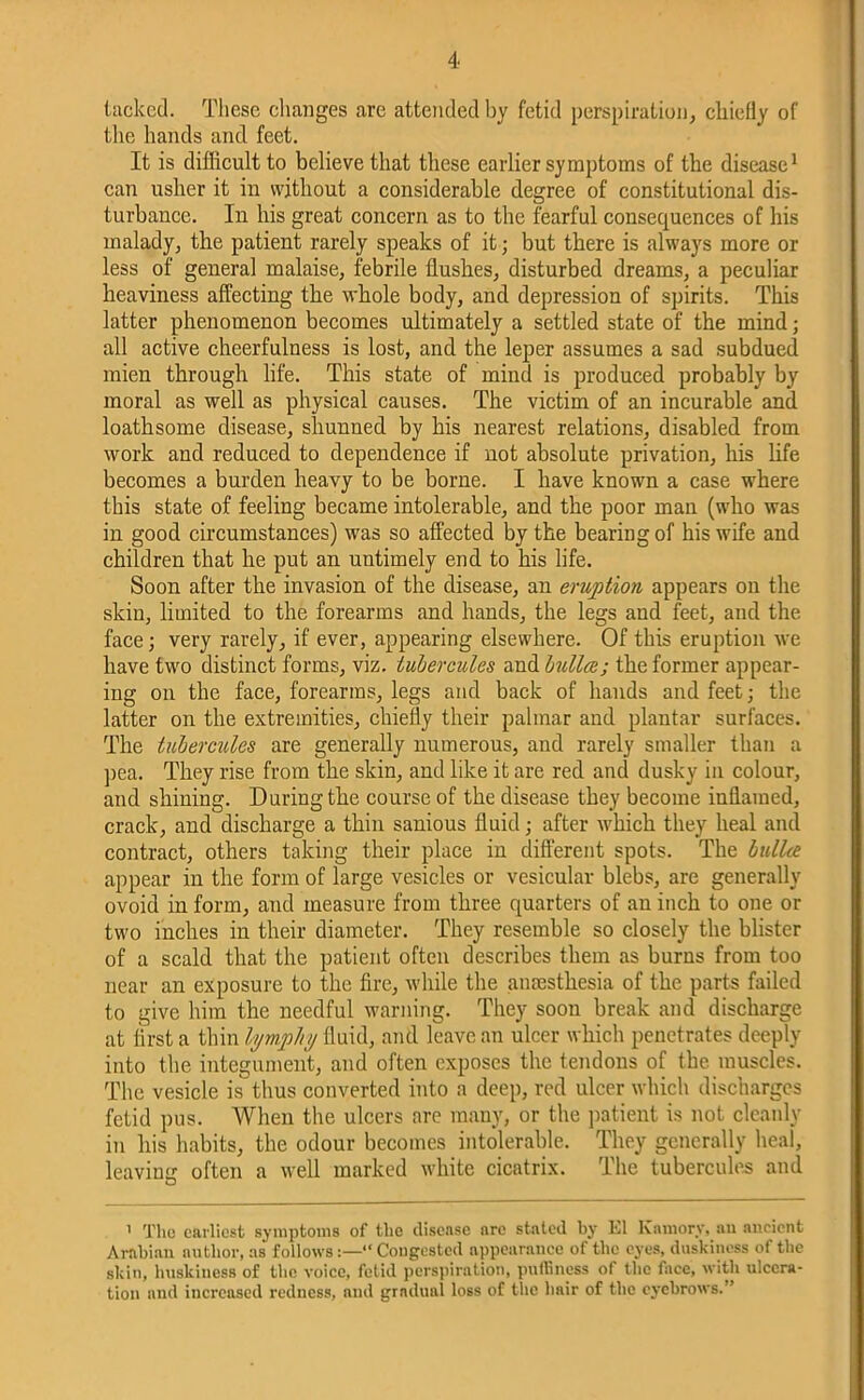 tacked. These changes are attended by fetid perspiration, chiefly of the hands and feet. It is difficult to believe that these earlier symptoms of the disease1 can usher it in without a considerable degree of constitutional dis- turbance. In his great concern as to the fearful consequences of his malady, the patient rarely speaks of it • but there is always more or less of general malaise, febrile flushes, disturbed dreams, a peculiar heaviness affecting the whole body, and depression of spirits. This latter phenomenon becomes ultimately a settled state of the mind; all active cheerfulness is lost, and the leper assumes a sad subdued mien through life. This state of mind is produced probably by moral as well as physical causes. The victim of an incurable and loathsome disease, shunned by his nearest relations, disabled from work and reduced to dependence if not absolute privation, his life becomes a burden heavy to be borne. I have known a case where this state of feeling became intolerable, and the poor man (who was in good circumstances) was so affected by the bearing of his wife and children that he put an untimely end to his life. Soon after the invasion of the disease, an eruption appears on the skin, limited to the forearms and hands, the legs and feet, and the face; very rarely, if ever, appearing elsewhere. Of this eruption we have two distinct forms, viz. tubercules and bulla; the former appear- ing on the face, forearms, legs and back of hands and feet; the latter on the extremities, chiefly their palmar and plantar surfaces. The tubercules are generally numerous, and rarely smaller than a pea. They rise from the skin, and like it are red and dusky in colour, and shining. During the course of the disease they become inflamed, crack, and discharge a thin sanious fluid; after which they heal and contract, others taking their place in different spots. The bulla appear in the form of large vesicles or vesicular blebs, are generally ovoid in form, and measure from three quarters of an inch to one or two inches in their diameter. They resemble so closely the blister of a scald that the patient often describes them as burns from too near an exposure to the fire, while the anaesthesia of the parts failed to give him the needful warning. They soon break and discharge at first a thin lymphy fluid, and leave an ulcer which penetrates deeply into the integument, and often exposes the tendons of the muscles. The vesicle is thus converted into a deep, red ulcer which discharges fetid pus. When the ulcers are many, or the patient is not cleanly in his habits, the odour becomes intolerable. They generally heal, leaving often a well marked white cicatrix. The tubercules and O 1 The earliest symptoms of the disease are stated by El Kamory, an ancient Arabian author, as follows“ Congested appearance of the eyes, duskiness of the skin, huskiness of the voice, fetid perspiration, puffiness of the face, with ulcera- tion and increased redness, and gradual loss of the hair of the eyebrows.”