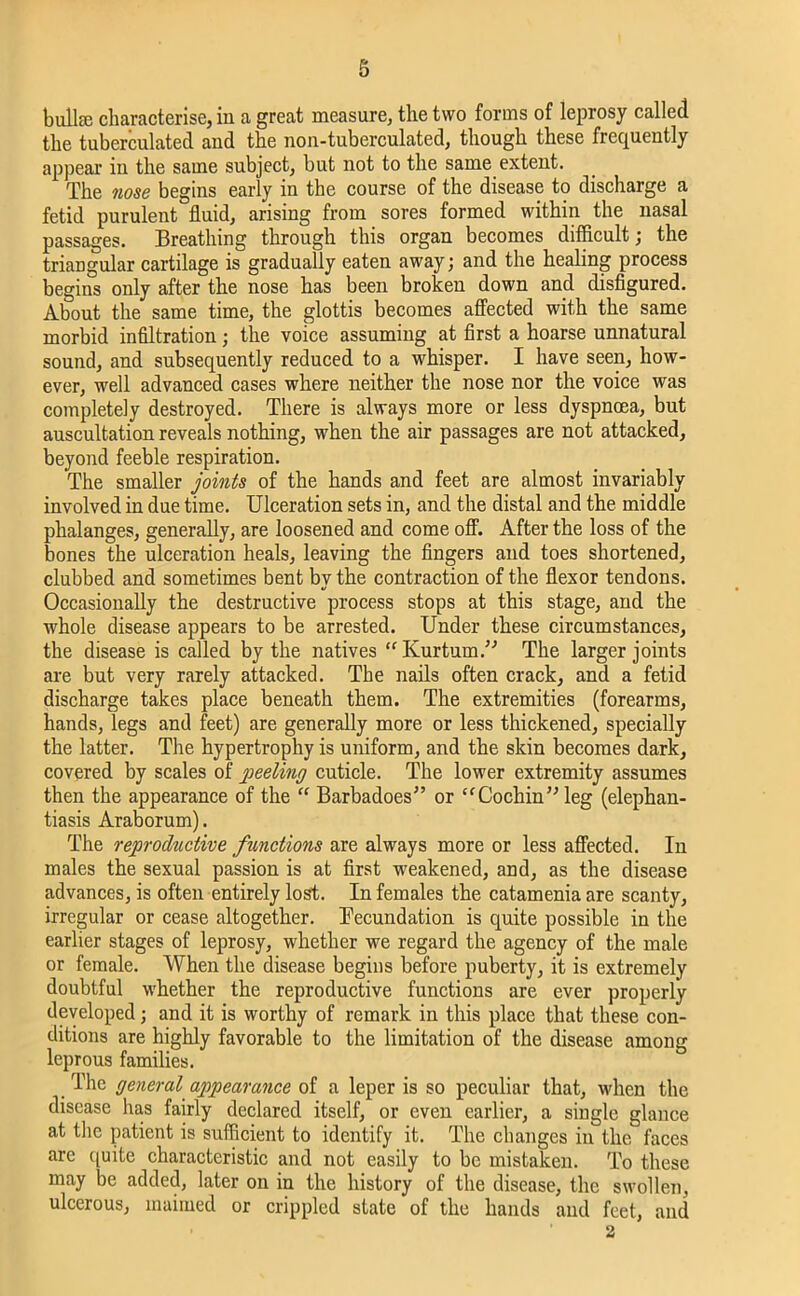 bullae characterise, in a great measure, the two forms of leprosy called the tuberculated and the non-tuberculated, though these frequently appear in the same subject, but not to the same extent. The nose begins early in the course of the disease to discharge a fetid purulent fluid, arising from sores formed within the nasal passages. Breathing through this organ becomes difficult; the triangular cartilage is gradually eaten away; and the healing process begins only after the nose has been broken down and disfigured. About the same time, the glottis becomes affected with the same morbid infiltration; the voice assuming at first a hoarse unnatural sound, and subsequently reduced to a whisper. I have seen, how- ever, well advanced cases where neither the nose nor the voice was completely destroyed. There is always more or less dyspnoea, but auscultation reveals nothing, when the air passages are not attacked, beyond feeble respiration. The smaller joints of the hands and feet are almost invariably involved in due time. Ulceration sets in, and the distal and the middle phalanges, generally, are loosened and come off. After the loss of the bones the ulceration heals, leaving the fingers and toes shortened, clubbed and sometimes bent by the contraction of the flexor tendons. Occasionally the destructive process stops at this stage, and the whole disease appears to be arrested. Under these circumstances, the disease is called by the natives “Kurtum.’’ The larger joints are but very rarely attacked. The nails often crack, and a fetid discharge takes place beneath them. The extremities (forearms, hands, legs and feet) are generally more or less thickened, specially the latter. The hypertrophy is uniform, and the skin becomes dark, covered by scales of peeling cuticle. The lower extremity assumes then the appearance of the “ Barbadoes” or “Cocliin’; leg (elephan- tiasis Araborum). The reproductive functions are always more or less affected. In males the sexual passion is at first weakened, and, as the disease advances, is often entirely lost. In females the catamenia are scanty, irregular or cease altogether. Fecundation is quite possible in the earlier stages of leprosy, whether we regard the agency of the male or female. When the disease begins before puberty, it is extremely doubtful whether the reproductive functions are ever properly developed; and it is worthy of remark in this place that these con- ditions are highly favorable to the limitation of the disease among leprous families. The general appearance of a leper is so peculiar that, when the disease has fairly declared itself, or even earlier, a single glance at the patient is sufficient to identify it. The changes in the faces are quite characteristic and not easily to be mistaken. To these may be added, later on in the history of the disease, the swollen, ulcerous, maimed or crippled state of the hands and feet, and • ' 2