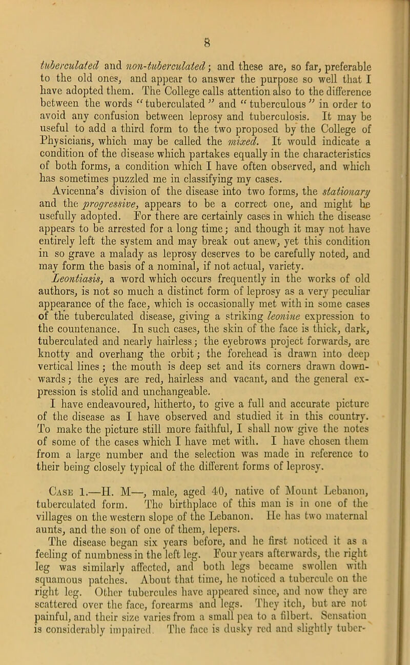 tuberculated and non-tuberculated; and these are, so far, preferable to the old ones, and appear to answer the purpose so well that I have adopted them. The College calls attention also to the difference between the words “ tuberculated ” and “ tuberculous ” in order to avoid any confusion between leprosy and tuberculosis. It may be useful to add a third form to the two proposed by the College of Physicians, which may be called the mixed. It would indicate a condition of the disease which partakes equally in the characteristics of both forms, a condition which I have often observed, and which has sometimes puzzled me in classifying my cases. Avicenna’s division of the disease into two forms, the stationary and the progressive, appears to be a correct one, and might hie usefully adopted. Por there are certainly cases in which the disease appears to be arrested for a long time; and though it may not have entirely left the system and may break out anew, yet this condition in so grave a malady as leprosy deserves to be carefully noted, and may form the basis of a nominal, if not actual, variety. Leontiasis, a word which occurs frequently in the works of old authors, is not so much a distinct form of leprosy as a very peculiar appearance of the face, which is occasionally met with in some cases of the tuberculated disease, giving a striking leonine expression to the countenance. In such cases, the skin of the face is thick, dark, tuberculated and nearly hairless; the eyebrows project forwards, are knotty and overhang the orbit; the forehead is drawn into deep vertical lines; the mouth is deep set and its corners drawn down- wards ; the eyes are red, hairless and vacant, and the general ex- pression is stolid and unchangeable. I have endeavoured, hitherto, to give a full and accurate picture of the disease as I have observed and studied it in this country. To make the picture still more faithful, I shall now give the notes of some of the cases which I have met with. I have chosen them from a large number and the selection was made in reference to their being closely typical of the different forms of leprosy. Case 1.—II. M—, male, aged 40, native of Mount Lebanon, tuberculated form. The birthplace of this man is in one of the villages on the western slope of the Lebanon. He has two maternal aunts, and the son of one of them, lepers. The disease began six years before, and he first noticed it as a feeling of numbness in the left leg. Four years afterwards, the right leg was similarly affected, and both legs became swollen with squamous patches. About that time, he noticed a tubcrculc on the right leg. Other tubercules have appeared since, and now they are scattered over the face, forearms and legs. They itch, but are not painful, and their size varies from a small pea to a filbert. Sensation is considerably impaired The face is dusky red and slightly tuber-