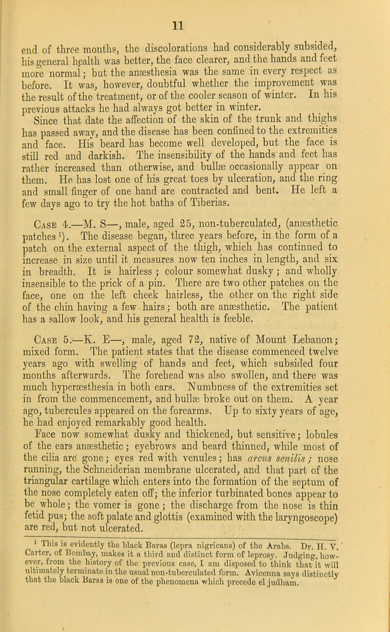 end of three months, the discolorations had considerably subsided, his general health was better, the face clearer, and the hands and feet more norrnai; but the anaesthesia was the same in every respect as before. It was, however, doubtful whether the improvement was the result of the treatment, or of the cooler season of winter. In his previous attacks he had always got better in winter. Since that date the affection of the skin of the trunk and thighs has passed away, and the disease has been confined to the extremities and face. His beard has become well developed, but the face is still red and darkish. The insensibility of the hands and feet has rather increased than otherwise, and bullae occasionally appear on them. He has lost one of his great toes by ulceration, and the ring and small finger of one hand are contracted and bent. He left a few days ago to try the hot baths of Tiberias. Case 4.—M. S—, male, aged 25, non-tuberculated, (anaesthetic patches '). The disease began, three years before, in the form of a patch on the external aspect of the thigh, which has continued to increase in size until it measures now ten inches in length, and six in breadth. It is hairless ; colour somewhat dusky; and wholly insensible to the prick of a pin. There are two other patches on the face, one on the left cheek hairless, the other on the right side of the chin having a few hairs; both are anaesthetic. The patient has a sallow look, and his general health is feeble. Case 5.—K. E—, male, aged 72, native of Mount Lebanon; mixed form. The patient states that the disease commenced twelve years ago with swelling of hands and feet, which subsided four months afterwards. The forehead was also swollen, and there was much hypersesthesia in both ears. Numbness of the extremities set in from the commencement, and bullse broke out on them. A year ago, tubercules appeared on the forearms. Up to sixty years of age, he had enjoyed remarkably good health. Pace now somewhat dusky and thickened, but sensitive; lobules of the ears anaesthetic; eyebrows and beard thinned, while most of the cilia are gone; eyes red with venules; has arcus senilis j nose running, the Schneiderian membrane ulcerated, and that part of the triangular cartilage which enters into the formation of the septum of the nose completely eaten off; the inferior turbinated bones appear to be whole; the vomer is gone; the discharge from the nose is thin fetid pus; the soft palate and glottis (examined with the laryngoscope) are red, but not ulcerated. i 1 This is evidently the hlaclc Baras (lepra nigricans) of the Arabs. Dr. H. V. ’ Carter, of Bombay, makes it a third and distinct form of leprosy. Judging, how- ever, from the history of the previous case, I am disposed to think that it will ultimately terminate in the usual non-tuberculated form. Avicenna says distinctly that the black Baras is one of the phenomena which precede el judham.