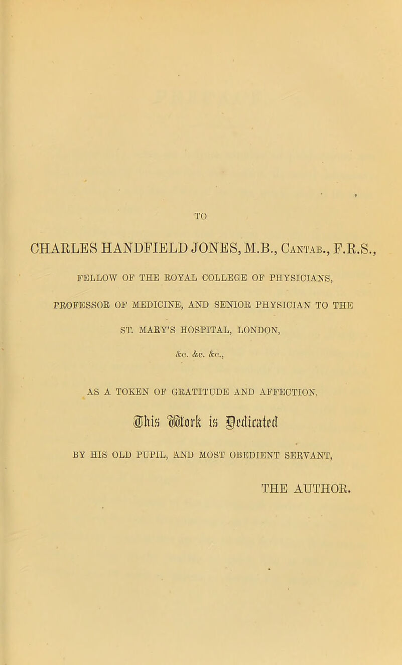 TO CHARLES HANDFIELD JONES, M.B., Cantab., F.R.S., FELLOW OF THE ROYAL COLLEGE OF PHYSICIANS, PROFESSOR OF MEDICINE, AND SENIOR PHYSICIAN TO THE ST. MARY’S HOSPITAL, LONDON, &c. &c. &c\, AS A TOKEN OF GRATITUDE AND AFFECTION, oEork ifi fdiratd BY HIS OLD PUPIL, AND MOST OBEDIENT SERVANT, THE AUTHOR