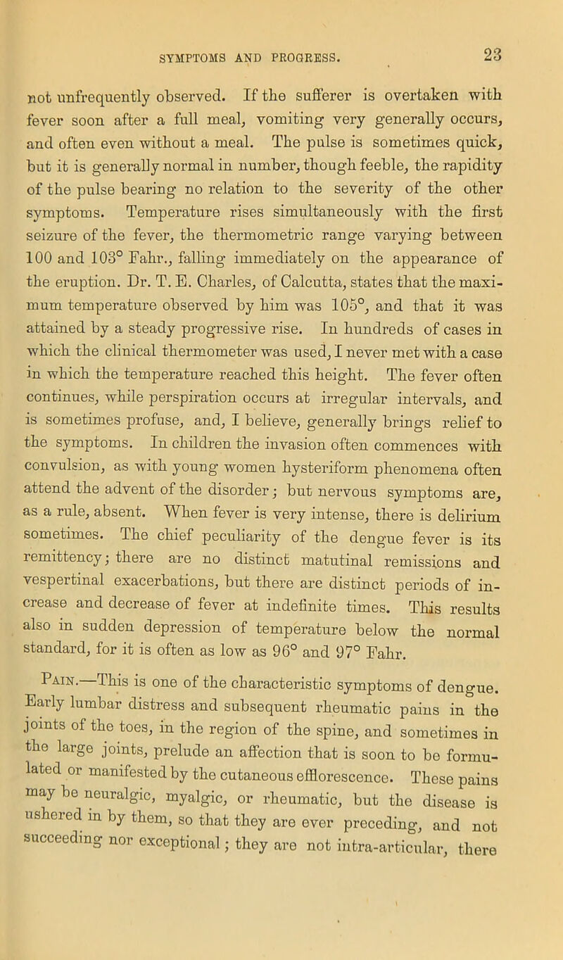 not unfrequently observed. If the sufferer is overtaken with fever soon after a full meal, vomiting very generally occurs, and often even without a meal. The pulse is sometimes quick, but it is generally normal in number, though feeble, the rapidity of the pulse bearing no relation to the severity of the other symptoms. Temperature rises simultaneously with the first seizure of the fever, the thermometric range varying between 100 and 103° Fahr., falling immediately on the appearance of the eruption. Dr. T. E. Chai’les, of Calcutta, states that the maxi- mum temperature observed by him was 105°, and that it was attained by a steady progressive rise. In hundreds of cases in which the clinical thermometer was used, I never met with a case in which the temperature reached this height. The fever often continues, while perspiration occurs at irregular intervals, and is sometimes profuse, and, I believe, generally brings relief to the symptoms. In children the invasion often commences with convulsion, as with young women hysteriform phenomena often attend the advent of the disorder; but nervous symptoms are, as a rule, absent. When fever is very intense, there is delirium sometimes. The chief peculiarity of the dengue fever is its remittency \ there are no distinct matutinal remissions and vespertinal exacerbations, but there are distinct periods of in- crease and decrease of fever at indefinite times. This results also in sudden depression of temperature below the normal standard, for it is often as low as 96° and 97° Fahr. Pain.—This is one of the characteristic symptoms of dengue. Early lumbar distress and subsequent rheumatic pains in the joints of the toes, in the region of the spine, and sometimes in the large joints, prelude an affection that is soon to be formu- lated or manifested by the cutaneous efflorescence. These pains may be neuralgic, myalgic, or rheumatic, but the disease is ushered in by them, so that they are ever preceding, and not succeeding nor exceptional; they are not iutra-articular, there