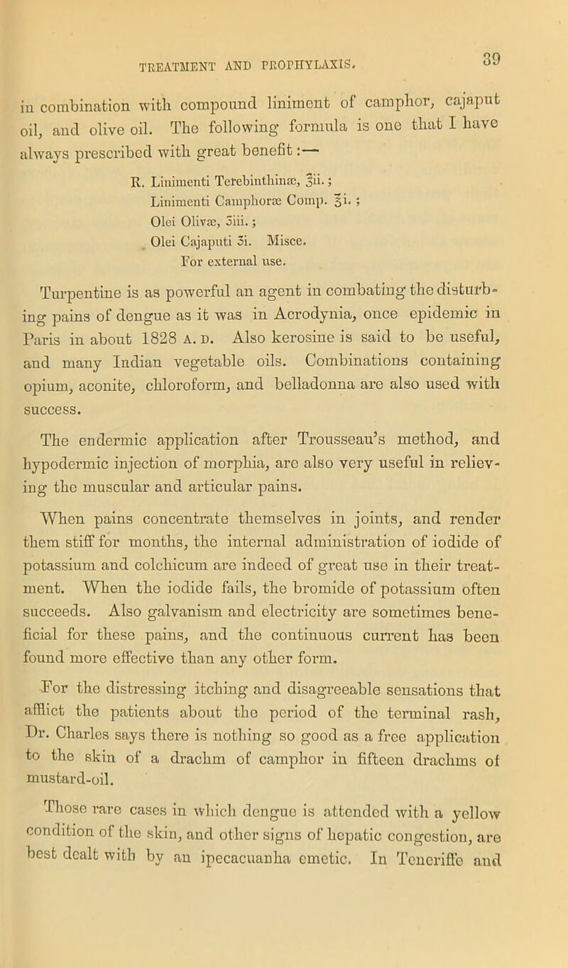 in combination with compound liniment of camphor, cajaput oil, and olive oil. The following formula is one that I have always prescribed with great benefit: R. Linimenti Terebinthinsn, Jii.; Linimenti CainpliorEe Comp. 31. ; Olei Olivje, 3iii.; Olei Cajaputi 3i. Misce. For external use. Turpentine is as powerful an agent in combating the disturb- ing pains of dengue as it was in Acrodynia, once epidemic in Paris in about 1828 a. n. Also kerosine is said to be useful, and many Indian vegetable oils. Combinations containing opium, aconite, chloroform, and belladonna are also used with success. The endermic application after Trousseau’s method, and hypodermic injection of morphia, arc also very useful in reliev- ing the muscular and articular pains. When pains concentrate themselves in joints, and render them stiff for months, the internal administration of iodide of potassium and colcliicum are indeed of great use in their treat- ment. When the iodide fails, the bromide of potassium often succeeds. Also galvanism and electricity are sometimes bene- ficial for these pains, and the continuous current has been found more effective than any other form. For the distressing itching and disagreeable sensations that afflict the patients about the period of the terminal rash. Dr. Charles says there is nothing so good as a free application to the skin of a drachm of camphor in fifteen drachms ol mustard-oil. Those rare cases in which dengue is attended with a yellow condition of the skin, and other signs of hepatic congestion, are best dealt with by an ipecacuanha emetic. In Teneriffe and