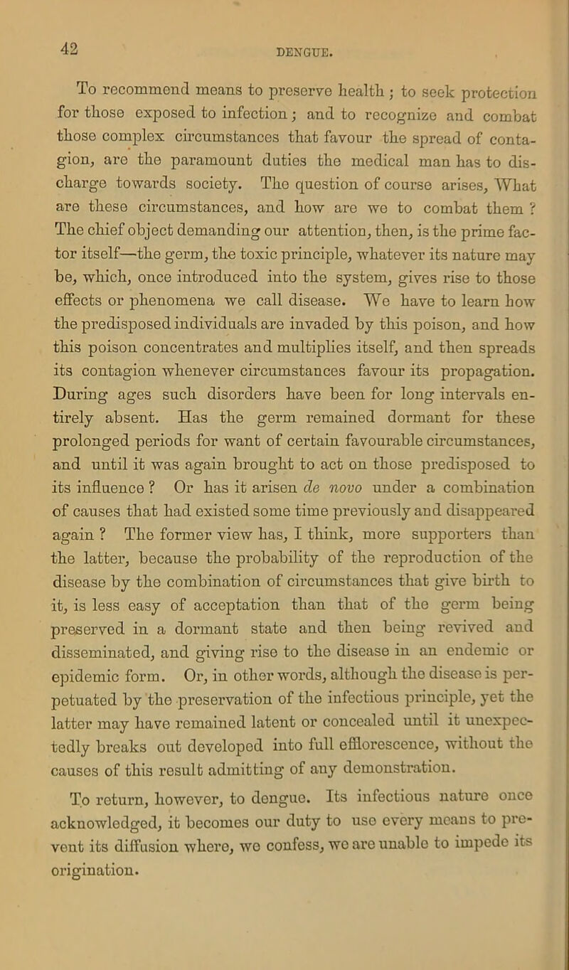 To recommend means to preserve health • to seek protection for those exposed to infection; and to recognize and combat those complex circumstances that favour the spread of conta- gion, are the paramount duties the medical man has to dis- charge towards society. The question of course arises. What are these circumstances, and how are we to combat them ? The chief object demanding our attention, then, is the prime fac- tor itself—the germ, the toxic principle, whatever its nature may be, which, once introduced into the system, gives rise to those effects or phenomena we call disease. We have to learn how the predisposed individuals are invaded by this poison, and how this poison concentrates and multiplies itself, and then spreads its contagion whenever circumstances favour its propagation. During ages such, disorders have been for long intervals en- tirely absent. Has the germ remained dormant for these prolonged periods for want of certain favourable circumstances, and until it was again brought to act on those predisposed to its influence ? Or has it arisen cle novo under a combination of causes that had existed some time previously and disappeared again ? The former view has, I think, more supporters than the latter, because the probability of the reproduction of the disease by the combination of circumstances that give birth to it, is less easy of acceptation than that of the germ being preserved in a dormant state and then being revived and disseminated, and giving rise to the disease in an endemic or epidemic form. Or, in other words, although the disease is per- petuated by the -preservation of the infectious principle, yet the latter may have remained latent or concealed until it unexpec- tedly breaks out developed into full efflorescence, without the causes of this result admitting of any demonstration. To return, however, to dengue. Its infectious nature once acknowledged, it becomes our duty to use every means to pre- vent its diffusion whci'e, wo confess, we are unable to impede its origination.