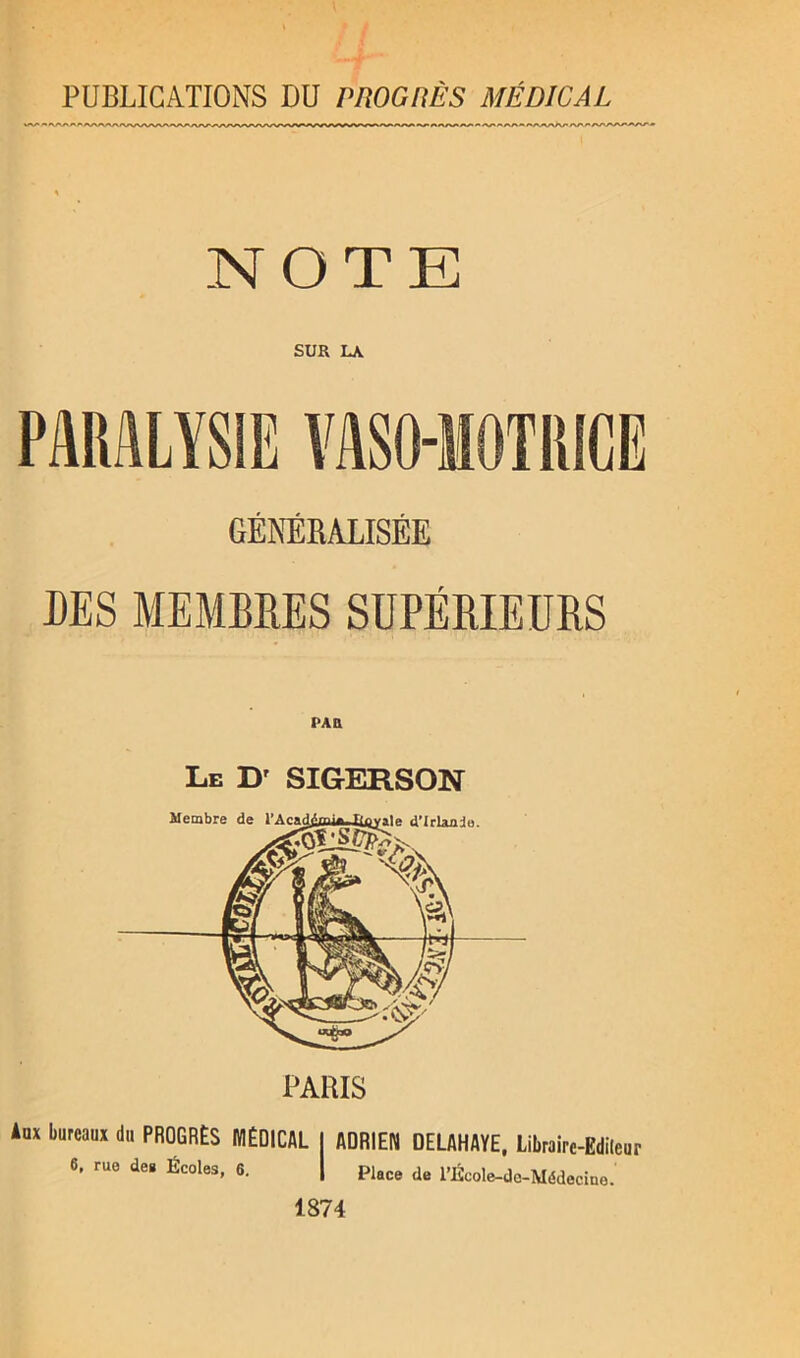 PUBLICATIONS DU PÜOGliÈS MÉDICAL .NOTE SUR LA PARALYSIE VASO-MOTRICE GÉNÉRALISÉE DES MEMBRES SUPÉRIEURS Le Dr SIGERSON Aux bureaux du PROGRÈS MÉDICAL I ADRIEN OELAHAYE, Librairc-Edileur 6, rue de. Écoles, 6. | piace de l’École-dc-Médecine. 1874