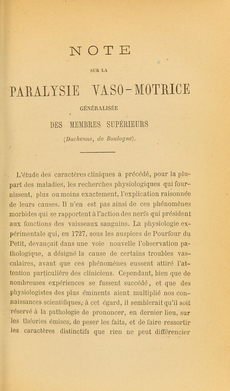 SUR LA PARALYSIE YASO-MOTRICE GÉNÉRALISÉE DES MEMBRES SUPÉRIEURS (Duc hernie, de Boulogne). L’étude des caractères cliniques a précédé, pour la plu- part des maladies, les recherches physiologiques qui four- nissent, plus ou moins exactement, l’explication raisonnée de leurs causes. Il n’en est pas ainsi de ces phénomènes morbides qui se rapportent à l’action des nerfs qui président aux fonctions des vaisseaux sanguins. La physiologie ex- périmentale qui, en 1727, sous les auspices de Pourtour du Petit, devançait dans une voie nouvelle l’observation pa- thologique, a désigné la cause de certains troubles vas- culaires, avant que ces phénomènes eussent attiré l’at- tention particulière des cliniciens. Cependant, bien que de nombreuses expériences se fussent succédé, et que des physiologistes des plus éminents aient multiplié nos con- naissances scientifiques, à cet égard, il semblerait qu'il soit réservé à la pathologie de prononcer, en dernier lieu, sur les théories émises, de peser les faits, et de faire ressortir les caractères distinctifs que rien ne peut différencier