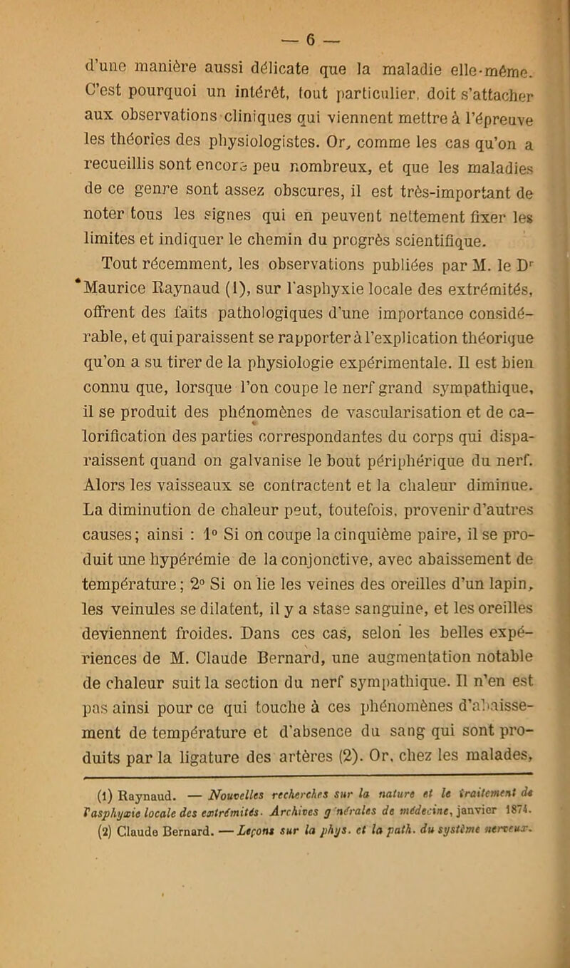 d'une manière aussi délicate que la maladie elle-même. C’est pourquoi un intérêt, fout particulier, doit s’attacher aux observations cliniques qui viennent mettre à l’épreuve les théories des physiologistes. Or, comme les cas qu’on a recueillis sont encore peu nombreux, et que les maladies de ce genre sont assez obscures, il est très-important de noter tous les signes qui en peuvent nettement fixer les limites et indiquer le chemin du progrès scientifique. Tout récemment, les observations publiées par M. le Dr ‘Maurice Raynaud (1), sur l'asphyxie locale des extrémités, offrent des faits pathologiques d’une importance considé- rable, et qui paraissent se rapporter à l’explication théorique qu’on a su tirer de la physiologie expérimentale. Il est bien connu que, lorsque l’on coupe le nerf grand sympathique, il se produit des phénomènes de vascularisation et de ca- lorification des parties correspondantes du corps qui dispa- raissent quand on galvanise le bout périphérique du nerf. Alors les vaisseaux se contractent et la chaleur diminue. La diminution de chaleur peut, toutefois, provenir d’autres causes; ainsi : 1° Si on coupe la cinquième paire, il se pro- duit une hypérémie de la conjonctive, avec abaissement de température ; 2° Si on lie les veines des oreilles d’un lapin, les veinules se dilatent, il y a stase sanguine, et les oreilles deviennent froides. Dans ces cas, selon les belles expé- riences de M. Claude Bernard, une augmentation notable de chaleur suit la section du nerf sympathique. Il n’en est pas ainsi pour ce qui touche à ces phénomènes d’abaisse- ment de température et d’absence du sang qui sont pro- duits par la ligature des artères (2). Or, chez les malades. (l) Raynaud. — Nouvelles recherches sur la nature et le iraitement de Vasphyxie locale des extrémités- Archives y'nérales de médecine, janvier 5874. (î) Claude Bernard. —Leçons sur la phys. et la path. du système nerveux.