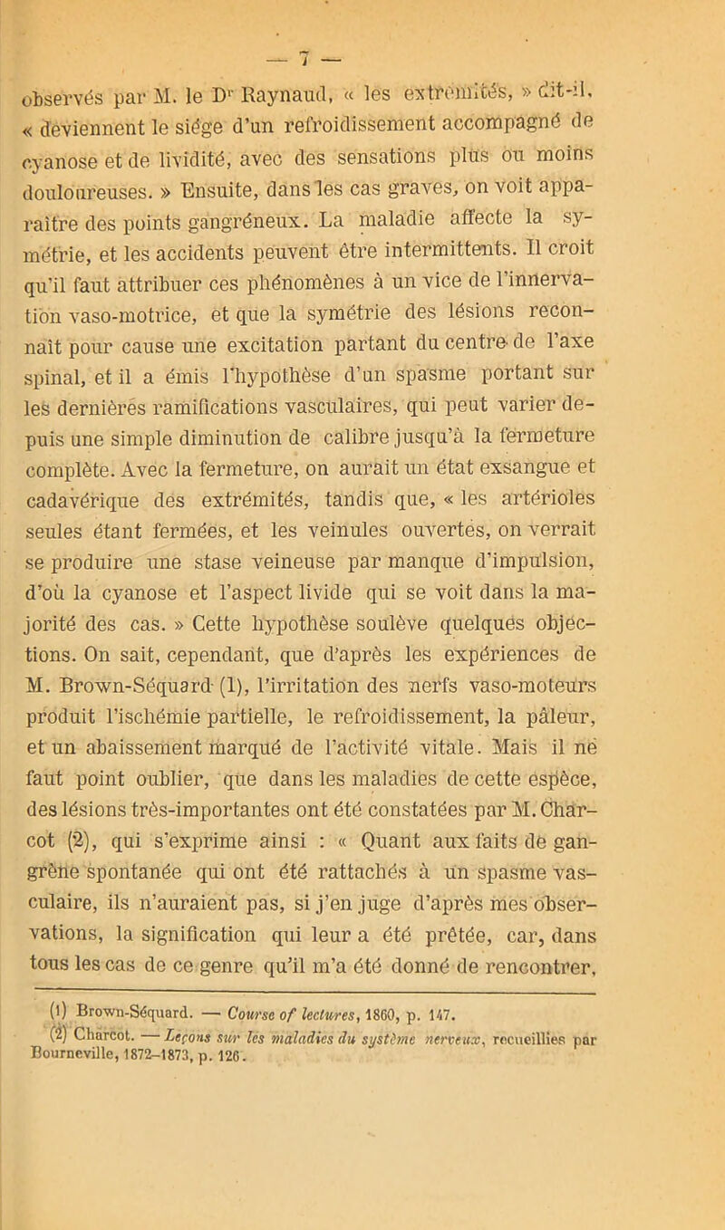 J — observés par M. le Dr Raynaud, « les extrémités, » dit-il, « deviennent le siège d’un refroidissement accompagné de cyanose et de lividité, avec des sensations plus ou moins douloureuses. » Ensuite, dans les cas graves, on voit appa- raître des points gangréneux. La maladie affecte la sy- métrie, et les accidents peuvent être intermittents. Il croit qu’il faut attribuer ces phénomènes à un vice de l’innerva- tion vaso-motrice, et que la symétrie des lésions recon- naît pour cause une excitation partant du centre- de l’axe spinal, et il a émis l’hypothèse d’un spasme portant sur les dernières ramifications vasculaires, qui peut varier de- puis une simple diminution de calibre jusqu’à la fermeture complète. Avec la fermeture, on aurait un état exsangue et cadavérique des extrémités, tandis que, « les artérioles seules étant fermées, et les veinules ouvertes, on verrait, se produire une stase veineuse par manque d’impulsion, d’où la cyanose et l’aspect livide qui se voit dans la ma- jorité des cas. » Cette hypothèse soulève quelques objec- tions. On sait, cependant, que d’après les expériences de M. Brown-Séquard- (1), l’irritation des nerfs vaso-moteurs produit l’ischémie partielle, le refroidissement, la pâleur, et un abaissement marqué de l’activité vitale. Mais il né faut point oublier, que dans les maladies de cette espèce, des lésions très-importantes ont été constatées par M. Char- cot (2), qui s’exprime ainsi : « Quant aux faits de gan- grène spontanée qui ont été rattachés à un spasme vas- culaire, ils n’auraient pas, si j’en juge d’après mes obser- vations, la signification qui leur a été prêtée, car, dans tous les cas de ce genre qu’il m’a été donné de rencontrer, (1) Brown-Séquard. — Course of lectures, 1860, p. 117. (2) Charcot. Leçons sur les maladies du système nerveux, recueillies par Bourneville, 1872-1873, p. 12G.