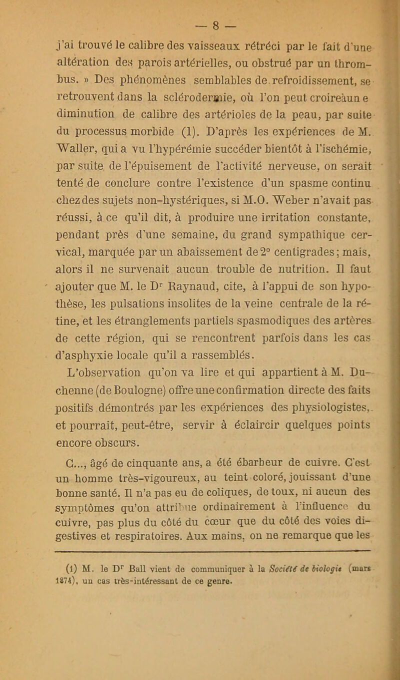 j’ai trouvé le calibre des vaisseaux rétréci par le l'ait d’une altération des parois artérielles, ou obstrué par un throm- bus. » Des phénomènes semblables de refroidissement, se retrouvent dans la sclérodermie, où l’on peut croireàun e diminution de calibre des artérioles de la peau, par suite du processus morbide (1). D’après les expériences de M. Waller, quia vu l’hypérémie succéder bientôt à l’ischémie, par suite de l’épuisement de l’activité nerveuse, on serait tenté de conclure contre l’existence d’un spasme continu chez des sujets non-liystériques, si M.O. Weber n’avait pas réussi, à ce qu’il dit, à produire une irritation constante, pendant près d’une semaine, du grand sympathique cer- vical, marquée parmi abaissement de2° centigrades; mais, alors il ne survenait aucun trouble de nutrition. Il faut ' ajouter que M. le Dr Raynaud, cite, à l’appui de son hypo- thèse, les pulsations insolites de la veine centrale de la ré- tine, et les étranglements partiels spasmodiques des artères de cette région, qui se rencontrent parfois dans les cas d’asphyxie locale qu’il a rassemblés. L’observation qu’on va lire et qui appartient à M. Du— chenue (de Boulogne) offre une confirmation directe des faits positifs démontrés parles expériences des physiologistes,, et pourrait, peut-être, servir à éclaircir quelques points encore obscurs. G..., âgé de cinquante ans, a été ébarbeur de cuivre. C'est un homme très-vigoureux, au teiut coloré, jouissant d’une bonne santé. Il n’a pas eu de coliques, de toux, ni aucun des symptômes qu’on attribue ordinairement à l’influence du cuivre, pas plus du côté du cœur que du côté des voies di- gestives et respiratoires. Aux mains, on ne remarque que les (l) M. le Dr Bail vient do communiquer à la Société de biologie (mars 1874), uu cas très-intéressant de ce genre.