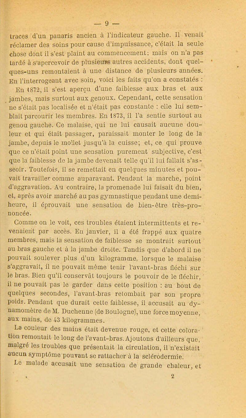 traces d'un panaris ancien à l’indicateur gauche. Il venait réclamer des soins pour cause d’impuissance, c’était la seule chose dont il s’est plaint au commencement; mais on n’a pas tardé à s’apercevoir de plusieurs autres accidents, dont quel- * ques-uns remontaient à une distance de plusieurs années. En l’interrogeant avec soin, voici les faits qu’on a constatés : En 1812, il s’est aperçu d’une faiblesse aux hras et aux jambes, mais surtout aux genoux. Cependant, cette sensation ne s’était pas localisée et n’était pas constante : elle lui sem- blait parcourir les membres. En 1873, il l’a sentie surtout au genou gauche. Ce malaise, qui ne lui causait aucune dou- leur et qui était passager, paraissait monter le long de la jambe, depuis le mollet jusqu’à la cuisse; et, ce qui prouve que ce n’était point une sensation purement subjective, c’est que la faiblesse de la jambe devenait telle qu’il lui fallait s’as- seoir. Toutefois, il se remettait en quelques minutes et pou- vait travailler comme auparavant. Pendant la marche, point d’aggravation. Au contraire, la promenade lui faisait du bien, et, après avoir marché au pas gymnastique pendant une demi- heure, il éprouvait une sensation de bien-être très-pro- noncée. Comme on le voit, ces troubles étaient intermittents et re- venaient par accès. En janvier, il a été frappé aux quatre membres, mais la sensation de faiblesse se montrait surtout au bras gauche el à la jambe droite. Tandis que d’abord il ne pouvait soulever plus d’un kilogramme, lorsque le malaise s’aggravait, il ne pouvait même tenir l’avant-bras fléchi sur le bras. Bien qu’il conservât toujours le pouvoir de le fléchir, il ne pouvait pas le garder dans cette posilion : au bout de quelques secondes, l’avant-bras retombait par son propre poids. Pendant que durait cette faiblesse, il accusait au dy- namomètre de M. Duchenne (de Boulogne), une force moyenne, aux mains, de 43 kilogrammes. La couleur des mains était devenue rouge, et cette colora- tion remontait le long de l’avant-bras. Ajoutons d’ailleurs que, malgré les troubles que présentait la circulation, il n’existait aucun symptôme pouvant se rattacher à la sclérodermie. Le malade accusait une sensation de grande chaleur, et