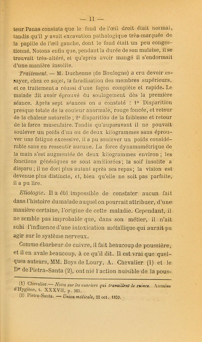 teur Panas constata que le fond de l’oeil droit était normal, tandis qu’il y avait excavation pathologique très-marquée de la papille de l’œil gauche, dont le fond était un peu conges- tionné. Notons enfiü que, pendant la durée de son malaise, il se trouvait très-altéré, et qu’après avoir mangé il s’endormait d’une manière insolile. Traitement. — M. Duchenne (de Boulogne) a cru devoir es- sayer, chez ce sujet, la faradisation des membres supérieurs, et ce traitement a réussi d’une façon complète et rapide. Le malade dit avoir éprouvé du soulagement dès la première séance. Après sept séances on a constaté : 1° Disparition presque totale de la couleur anormale, rouge foncée, et retour de la chaleur naturelle ; ‘2° disparitiou de la faiblesse et retour de la force musculaire. Tandis qu’auparavant il ne pouvait soulever un poids d'un ou de deux kilogrammes sans éprou- ver une fatigue excessive, il a pu soulever un poids considé- rable sans en ressentir aucune. La force dynamomélrique de la main s’est augmentée de deux kilogrammes environ; les fonctions génésiques se sont améliorées; la soif insolite a disparu ; il ne dort plus autant après ses repas; la vision est devenue plus distincte, et, bien qu’elle ne soit pas parfaite, il a pu lire. Etiologie. Il a été impossible de constater aucun fait dans l’histoire dumalade auquel on pourrait attribuer, d’une manière certaine, l’origine de cette maladie. Cependant, il ne semble pas improbable que, dans son métier, il n’ait subi l’influence d’une intoxication métallique qui aurait pu agir sur le système nerveux. Comme ébarbeur de cuivre, il fait beaucoup de poussière, et il en avale beaucoup, à ce qu’il dit. Il est vrai que quel- ques auteurs, MM. Boys de Loury, A. Chevalier (1) et le Dr de Pietra-Santa (2), ont nié 1 action nuisible de la pous- (1) Chevalier. Notes sur les ouvriers qui travaillent le cuivre. Annal»» <1 Hygiène, t. XXXVII, p. 3G5. (2) Pietra-Santa. —Union médicale, 22 oct. 1830.