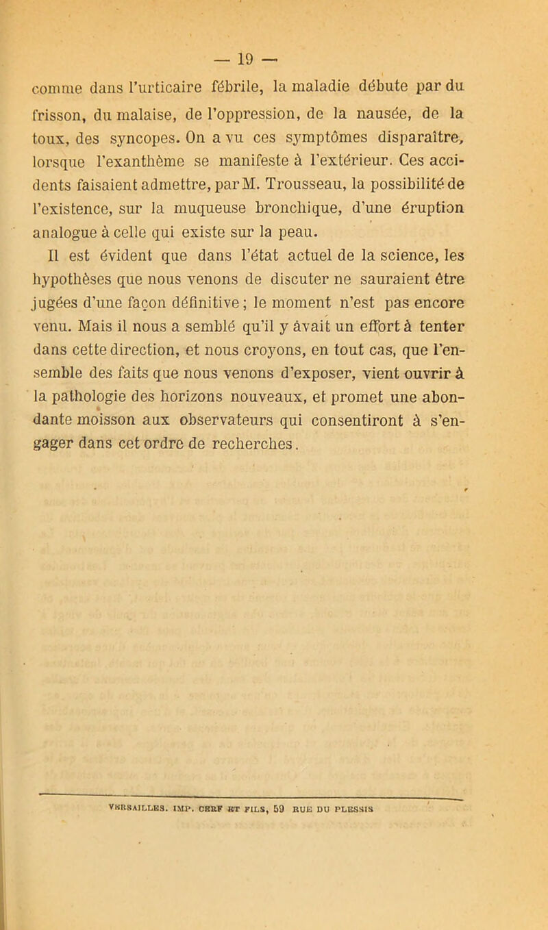 comme dans l’urticaire fébrile, la maladie débute par du frisson, du malaise, de l’oppression, de la nausée, de la toux, des syncopes. On a vu ces symptômes disparaître, lorsque l’exanthème se manifeste à l’extérieur. Ces acci- dents faisaient admettre, par M. Trousseau, la possibilité de l’existence, sur la muqueuse bronchique, d'une éruption analogue à celle qui existe sur la peau. Il est évident que dans l’état actuel de la science, les hypothèses que nous venons de discuter ne sauraient être jugées d’une façon définitive; le moment n’est pas encore venu. Mais il nous a semblé qu’il y avait un effort à tenter dans cette direction, et nous croyons, en tout cas, que l’en- semble des faits que nous venons d’exposer, vient ouvrir à la pathologie des horizons nouveaux, et promet une abon- dante moisson aux observateurs qui consentiront à s’en- gager dans cet ordre de recherches. VERSAILLES. IMI*. CERF HT FILS, 59 RUE DU PLESSIS