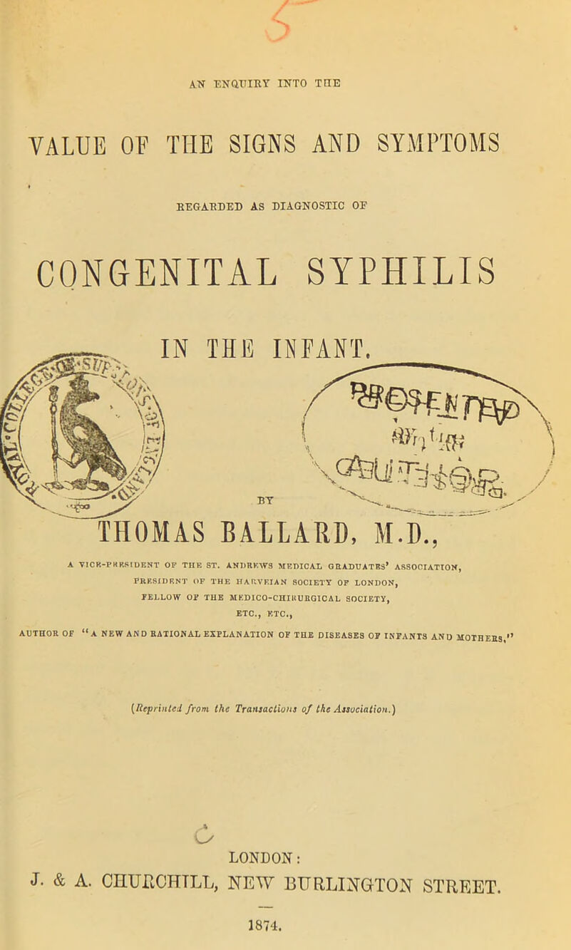 s AN ENQUIRY INTO TIIE VALUE OF THE SIGNS AND SYMPTOMS REGARDED AS DIAGNOSTIC OF CONGENITAL SYPHILIS THOMAS BALLARD, M.D., A V1CR-P K RSI DENT OF THE ST. ANDREWS MEDICAL GRADUATES* ASSOCIATION, PRESIDENT OF THE HARVEIAN SOCIETY OF LONDON, FELLOW OF THE MKD1CO-CHIUURGICAL SOCIETY, ETC., ETC., AUTHOR OF “A NEW AND RATIONAL EXPLANATION OF THE DISEASES OF INFANTS AND MOTHERS ** (Reprinted from the Transactions of the Association.) A LONDON: J. & A. CHUPtCHTLL, NEW BURLINGTON STREET. 1874.