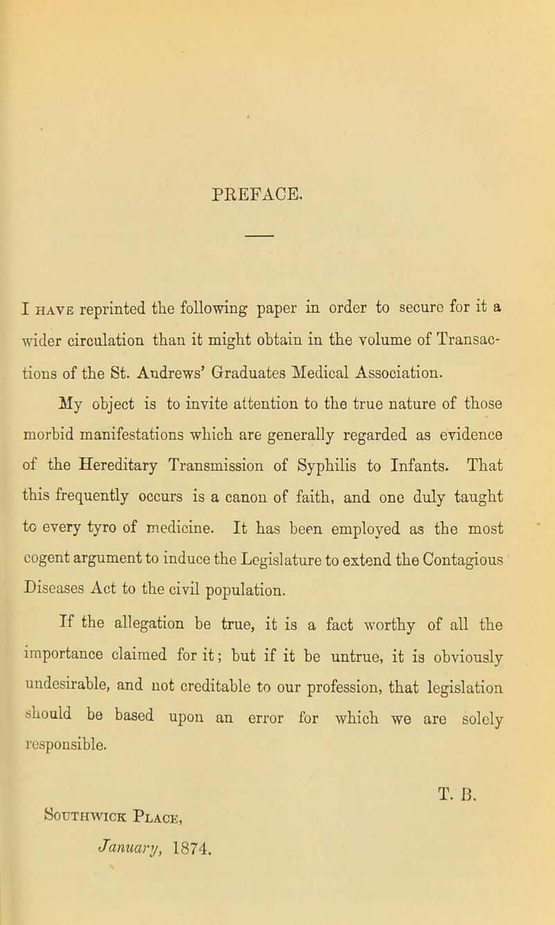 PREFACE. I have reprinted the following paper in order to secure for it a wider circulation than it might obtain in the volume of Transac- tions of the St. Andrews’ Graduates Medical Association. My object is to invite attention to the true nature of those morbid manifestations which are generally regarded as evidence of the Hereditary Transmission of Syphilis to Infants. That this frequently occurs is a canon of faith, and one duly taught to every tyro of medicine. It has been employed as the most cogent argument to induce the Legislature to extend the Contagious Diseases Act to the civil population. If the allegation be true, it is a fact worthy of all the importance claimed for it; but if it be untrue, it is obviously undesirable, and not creditable to our profession, that legislation should be based upon an error for which we are solely responsible. Southwick Place, January, 1874. T. B.