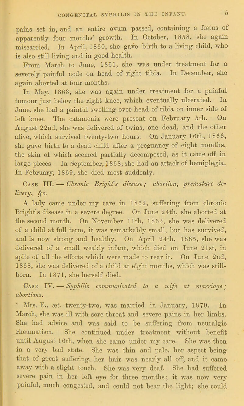 pains set in, and an entire ovum passed, containing a foetus of apparently four months’ growth. In October, 1858, she again miscarried. In April, 1860, she gave birth to a living child, who is also still living and in good health. From March to June, 1861, she was under treatment for a severely painful node on head of right tibia. In December, she again aborted at four months. In May, 1863, she was again under treatment for a painful tumour just below the right knee, which eventually ulcerated. In June, she had a painful swelling over head of tibia on inner side of left knee. The catamenia were present on February 5th. On August 22nd, she was delivered of twins, one dead, and the other alive, which survived twenty-two hours, On January 16th, 1866, she gave birth to a dead child after a pregnancy of eight months, the skin of which seemed partially decomposed, as it came off in large pieces. In September, 1868, she had an attack of hemiplegia. In February, 1869, she died most suddenly. Case III. — Chronic Bright's disease; abortion, premature de- livery, §c. A lady came under my care in 1862, suffering from chronic Bright’s disease in a severe degree. On June 24th, she aborted at the second month. On November 11th, 1863, she was delivered of a child at full term, it was remarkably small, but has survived, and is now strong and healthy. On April 24th, 1865, she was delivered of a small weakly infant, which died on June 21st, in spite of all the efforts which were made to rear it. On June 2nd, 1868, she was delivered of a child at eight months, which was still- born. In 1871, she herself died. Case IV. — Syphilis communicated to a ivife at marriage; abortions. Mrs. E., cot. twenty-two, was married in January, 1870. In March, she was ill with sore throat and severe pains in her limbs. She had advice and was said to be suffering from neuralgic rheumatism. She continued under treatment without benefit until August 16 th, when she came under my care. She was then in a very bad state. She was thin and pale, her aspect being that of great suffering, her hair was nearly all off, and it came away with a slight touch. She was very deaf. She had suffered severe pain in her left eye for three months; it was now very painful, much congested, and could not boar the light; she could