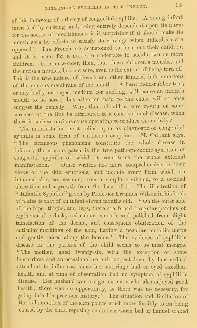 of this in favour of a theory of congenital syphilis. A young infant must feed by sucking, and, being entirely dependent upon its nurse for the source of nourishment, is it.surprising if it should make its mouth sore by efforts to satisfy its cravings when difficulties are opposed ? The French are accustomed to farm out their children, and it is usual for a nurse to undertake to suckle two or more children. It is no wonder, then, that these children’s mouths, and the nurse’s nipples, become sore, even to the extent of being tom off. This is the true nature of thrush and other kindred inflammations of the mucous membrane of the mouth. A hard india-rubber teat, or any badly arranged medium for sucking, will cause an infant s mouth to be sore ; but attention paid to the cause will at once suggest the remedy. Why, then, should a sore mouth or some soreness of the lips be attributed to a constitutional disease, when there is such an obvious cause operating to produce the malady ? The manifestation most relied upon as diagnostic of congenital syphilis is some form of cutaneous eruption. M. Caillaut says, “ The cutaneous phenomena constitute the whole disease in infants ; the mucous patch is the true pathognomonic symptom of congenital syphilis of which it constitutes the whole external manifestation.” Other writers are more comprehensive in their views of the skin eruptions, and include every form which an inflamed skin can assume, from a simple erythema, to a decided ulceration and a growth from the base of it. The illustration of “ Infantile Syphilis ” given by Professor Erasmus Wilson in his book of plates is that of an infant eleven months old. “ On the outer side of the hips, thighs, and legs, there are broad irregular patches of erythema of a dusky red colour, smooth and polished from slight tumefaction of the derma, and consequent obliteration of the cuticular markings of the skin, having a peculiar metallic lustre and gently raised along the border.” The evidence of syphilitic disease in the parents of the child seems to be most meagre. “ The mother, aged twenty-six, with the exception of some leucorrhoea and an occasional sore throat, set down by her medical attendant to influenza, since her marriage had enjoyed excellent health, and at time of observation had no symptom of syphilitic disease. Her husband was a vigorous man, who also enjoyed good health; there was no opportunity, as there was no necessity, for going into his previous history.” The situation and limitation of the inflammation of tho skin points much more forcibly to its being causod by the child reposing on an over warm bed or flaunol soaked