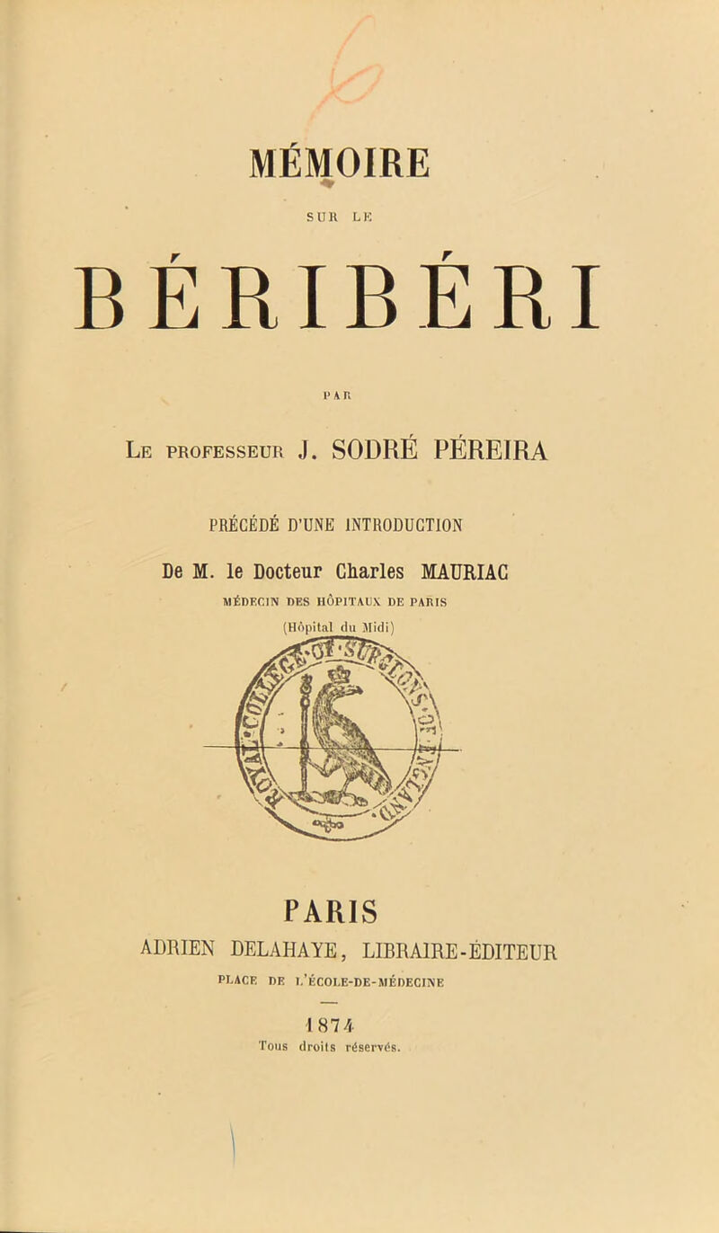 S II K L K BÉRIBÉRI l'AR Le professeur J. SODRÉ PÉREIRA PRÉCÉDÉ D’UNE INTRODUCTION De M. le Docteur Charles MAURIAC MÉDECIN DES HÔPITAUX DE PARIS PARIS ADRIEN DELAHAYE, LIBRAIRE-ÉDITEUR PRACE DE l,’ÉCOEE-DE-MÉDECINE 1874 Tous droits réservés.