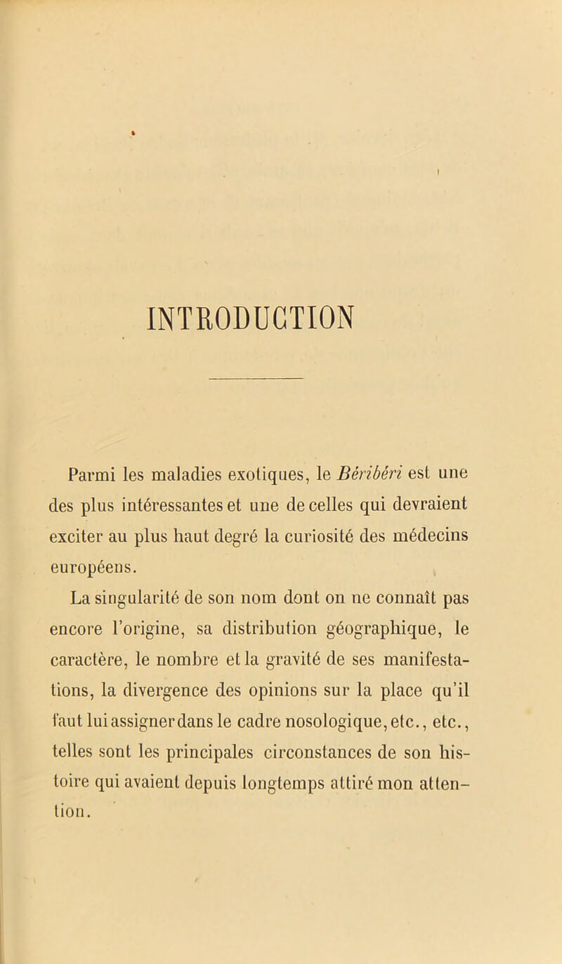 I INTRODUCTION Parmi les maladies exotiques, le Béribéri est une des plus intéressantes et une de celles qui devraient exciter au plus haut degré la curiosité des médecins européens. La singularité de son nom dont on ne connaît pas encore l’origine, sa distribution géographique, le caractère, le nombre et la gravité de ses manifesta- tions, la divergence des opinions sur la place qu’il faut lui assigner dans le cadre nosologique, etc., etc., telles sont les principales circonstances de son his- toire qui avaient depuis longtemps attiré mon atten- tion.