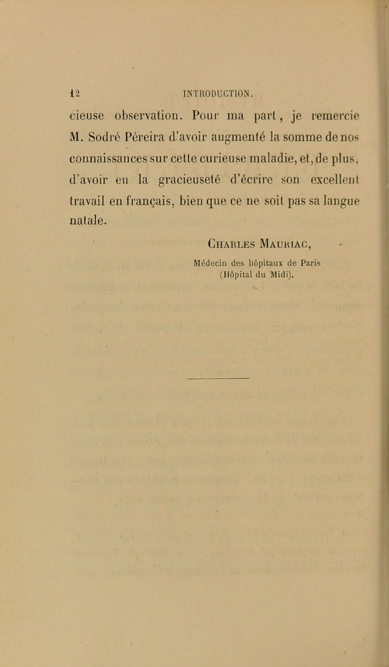 cieuse observation. Pour ma part, je remercie M. Sodré Péreira d’avoir augmenté la somme de nos connaissances sur cette curieuse maladie, et, de plus, d’avoir eu la gracieuseté d’écrire son excellent travail en français, bien que ce ne soit pas sa langue natale. Charles Mauriac, Médecin des hôpitaux de Paris (Hôpital du Midi).