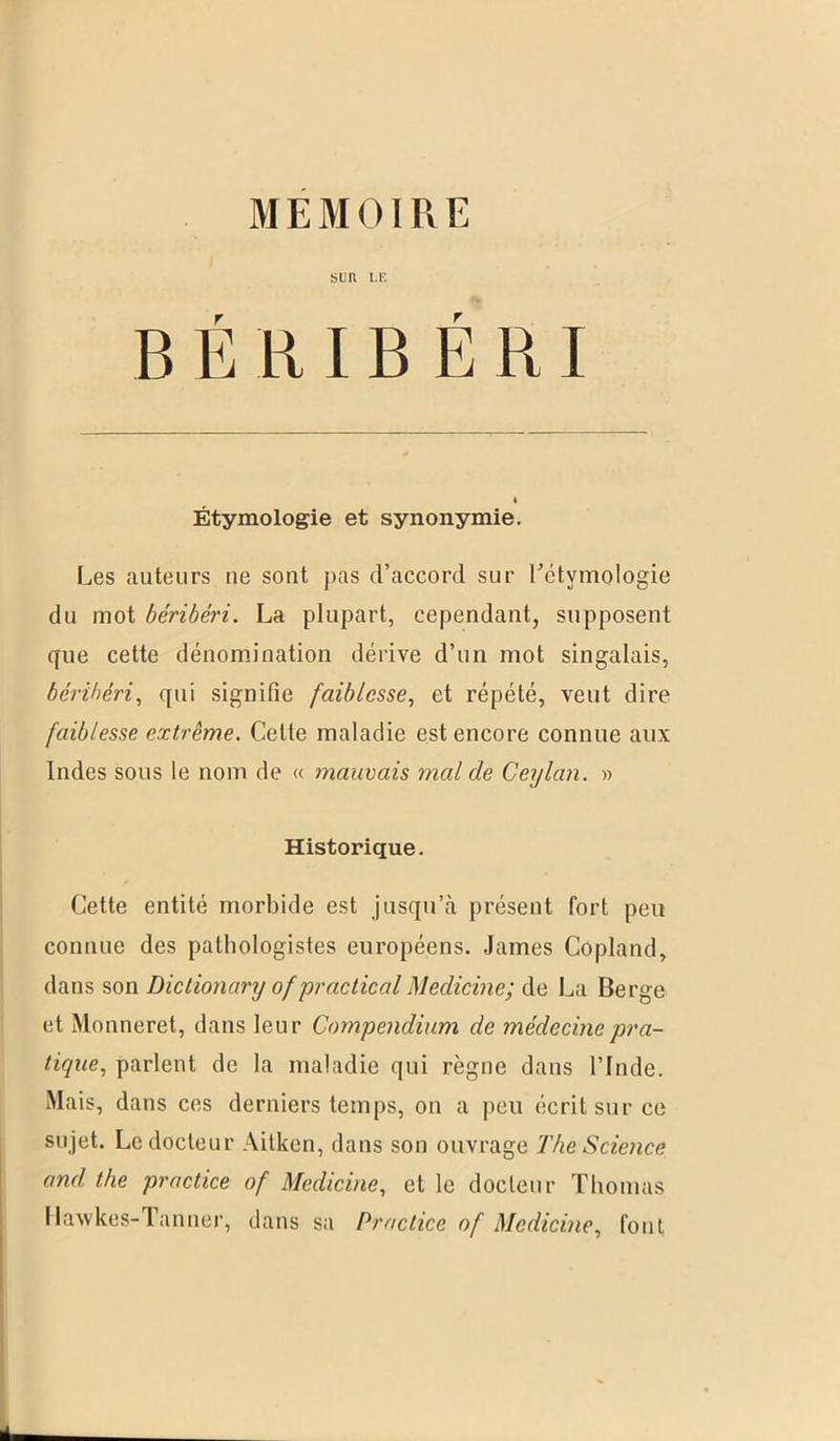 MEMOIRE SUR LE B É R IB É RI « Étymologie et synonymie. Les auteurs ue sout pas d’accord sur l'étymologie du mot béribéri. La plupart, cependant, supposent que cette dénomination dérive d’un mot singalais, béribéri, qui signifie faiblesse, et répété, veut dire faiblesse extrême. Cette maladie est encore connue aux Indes sous le nom de « mauvais mal cle Ceylan. » Historique. Cette entité morbide est jusqu’à présent fort peu connue des pathologistes européens. James Copland, dans son Dictionary ofpractical Medicine; de La Berge et Monneret, dans leur Compendium de médecine pra- tique, parlent de la maladie qui règne dans l’Inde. Mais, dans ces derniers temps, on a peu écrit sur ce su jet. Le docteur Aitken, dans son ouvrage The Science and the practice of Medicine, et le docteur Thomas Hawkes-Tanner, dans sa Practice of Medicine, fout
