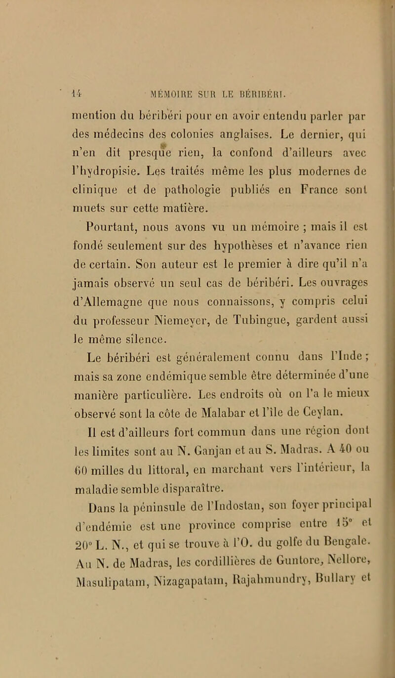 mention du béribéri pour en avoir entendu parler par des médecins des colonies anglaises. Le dernier, qui n’en dit presque rien, la confond d’ailleurs avec l’hydropisie. Les traités même les plus modernes de clinique et de pathologie publiés en France sont muets sur cette matière. Pourtant, nous avons vu un mémoire ; mais il est fondé seulement sur des hypothèses et n’avance rien de certain. Son auteur est le premier à dire qu’il n’a jamais observé un seul cas de béribéri. Les ouvrages d’Allemagne que nous connaissons, y compris celui du professeur Niemeyer, de Tubingue, gardent aussi le même silence. Le béribéri est généralement connu dans l’Inde ; mais sa zone endémique semble être déterminée d’une manière particulière. Les endroits où on l’a le mieux observé sont la côte de Malabar et File de Ceylan. Il est d’ailleurs fort commun dans une région dont les limites sont au N. Ganjan et au S. Madras. A 40 ou 00 milles du littoral, en marchant vers l’intérieur, la maladie semble disparaître. Dans la péninsule de l’Indostan, son foyer principal d’endémie est une province comprise entre 15° et 20° L. N., et qui se trouve à FO. du golfe du Bengale. Au N. de Madras, les cordillières de Gunlore, Nellore, Masulipatam, Nizagapatam, Rajalunundry, Bullary et