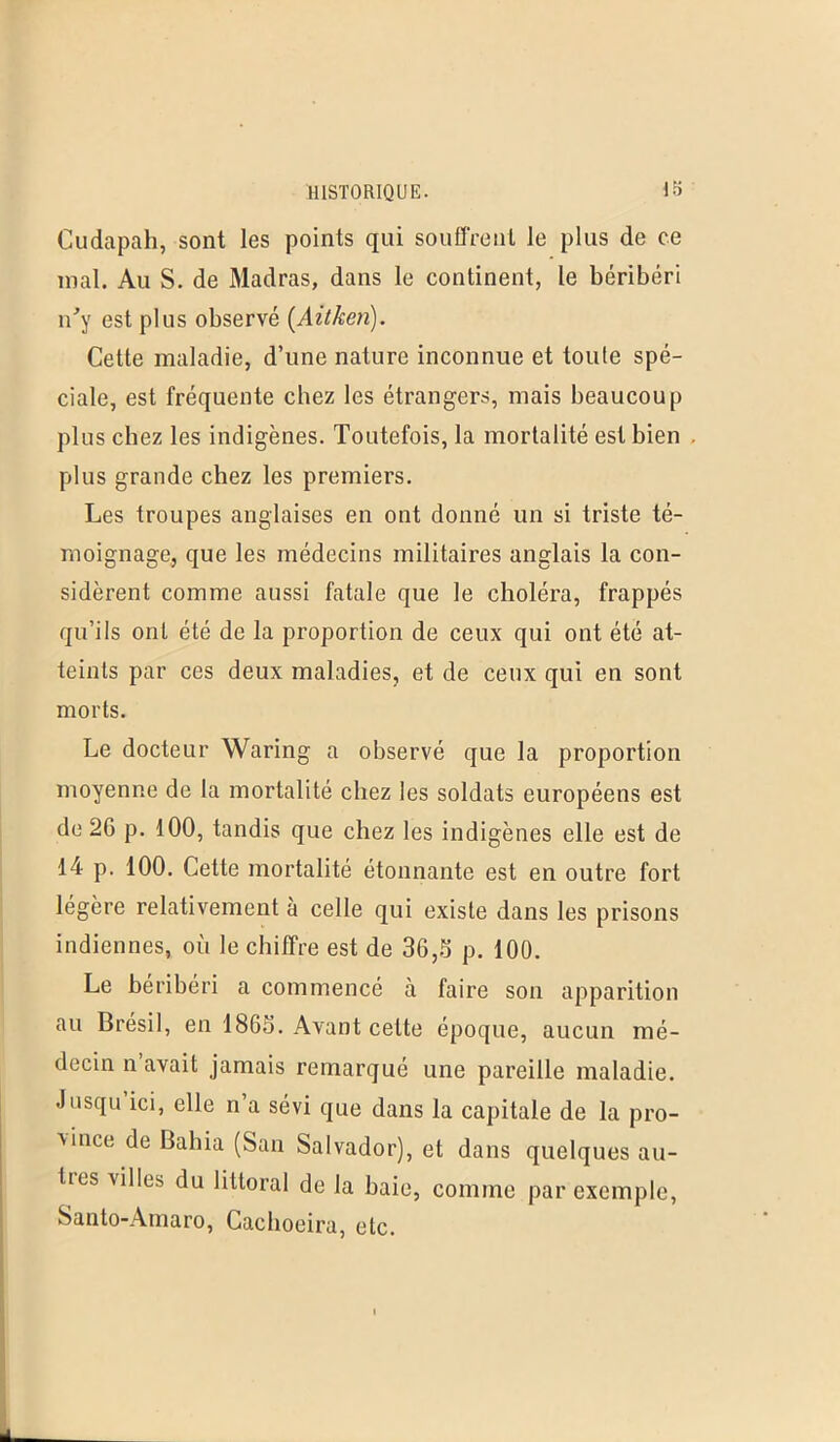Cudapah, sont les points qui souffrent le plus de ce mal. Au S. de Madras, dans le continent, le béribéri n'y est plus observé (Aitken). Cette maladie, d’une nature inconnue et toute spé- ciale, est fréquente chez les étrangers, mais beaucoup plus chez les indigènes. Toutefois, la mortalité est bien plus grande chez les premiers. Les troupes anglaises en ont donné un si triste té- moignage, que les médecins militaires anglais la con- sidèrent comme aussi fatale que le choléra, frappés qu’ils ont été de la proportion de ceux qui ont été at- teints par ces deux maladies, et de ceux qui en sont morts. Le docteur Waring a observé que la proportion moyenne de la mortalité chez les soldats européens est de 26 p. 100, tandis que chez les indigènes elle est de 14 p. 100. Cette mortalité étonnante est en outre fort légère relativement à celle qui existe dans les prisons indiennes, où le chiffre est de 36,S p. 100. Le béribéri a commencé à faire son apparition au Brésil, en 1865. Avant cette époque, aucun mé- decin n avait jamais remarqué une pareille maladie. .Jusqu ici, elle n a sévi que dans la capitale de la pro- vince de Bahia (San Salvador), et dans quelques avi- lies vi 1 les du littoral de la baie, comme par exemple, Santo-Amaro, Caclioeira, etc.