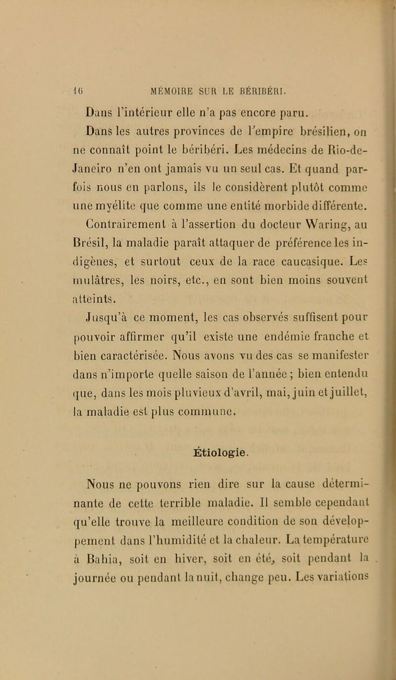 Dans l’intérieur elle n’a pas encore paru. Dans les autres provinces de l'empire brésilien, on ne connaît point le béribéri. Les médecins de Rio-de- Janeiro n’en ont jamais vu un seul cas. Et quand par- fois nous en parlons, ils le considèrent plutôt comme une myélite que comme une entité morbide différente. Contrairement à l’assertion du docteur Waring, au Brésil, la maladie paraît attaquer de préférence les in- digènes, et surtout ceux de la race caucasique. Les mulâtres, les noirs, etc., en sont bien moins souvent atteints. Jusqu’à ce moment, les cas observés suffisent pour pouvoir affirmer qu’il existe une endémie franche et bien caractérisée. Nous avons vu des cas se manifester dans n’importe quelle saison de l’année ; bieii entendu ([ue, dans les mois pluvieux d’avril, mai, juin et juillet, la maladie est plus commune. Étiologie. Nous ne pouvons rien dire sur la cause détermi- nante de cette terrible maladie. 11 semble cependant qu’elle trouve la meilleure condition de son dévelop- pement dans l’humidité et la chaleur. La température à Bahia, soit en hiver, soit en été, soit pendant la journée ou pendant la nuit, change peu. Les variations