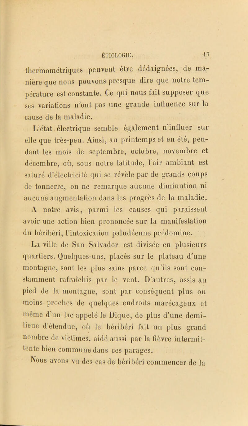 thermométriques peuvent être dédaignées, de ma- nière que nous pouvons presque dire que notre tem- pérature est constante. Ce qui nous fait supposer que ses variations n'ont pas une grande influence sur la cause de la maladie. L’état électrique semble également n’influer sur elle que très-peu. Ainsi, au printemps et en été, pen- dant les mois de septembre, octobre, novembre et décembre, où, sous notre latitude, l’air ambiant est saturé d’électricité qui se révèle par de grands coups de tonnerre, on ne remarque aucune diminution ni aucune augmentation dans les progrès de la maladie. A notre avis, parmi les causes qui paraissent avoir une action bien prononcée sur la manifestation du béribéri, l’intoxication paludéenne prédomine. La ville de San Salvador est divisée en plusieurs quartiers. Quelques-uns, placés sur le plateau d'une montagne, sont les plus sains parce qu’ils sont con- stamment rafraîchis par le vent. D’autres, assis au pied de la montagne, sont par conséquent plus ou moins proches de quelques endroits marécageux et même d’un lac appelé le Dique, de plus d’une demi- lieue d’étendue, où le béribéri fait un plus grand nombre de victimes, aidé aussi par la fièvre intermit- tente bien commune dans ces parages. Nous avons vu des cas de béribéri commencer de la